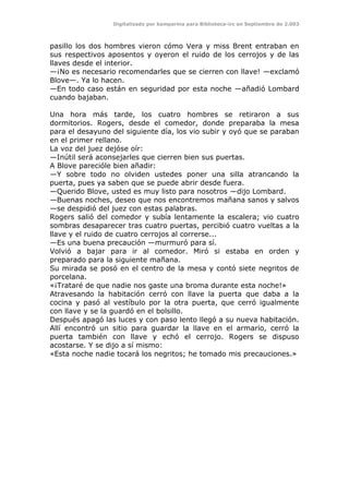 Digitalizado por kamparina para Biblioteca-irc en Septiembre de 2.003
pasillo los dos hombres vieron cómo Vera y miss Brent entraban en
sus respectivos aposentos y oyeron el ruido de los cerrojos y de las
llaves desde el interior.
—¡No es necesario recomendarles que se cierren con llave! —exclamó
Blove—. Ya lo hacen.
—En todo caso están en seguridad por esta noche —añadió Lombard
cuando bajaban.
Una hora más tarde, los cuatro hombres se retiraron a sus
dormitorios. Rogers, desde el comedor, donde preparaba la mesa
para el desayuno del siguiente día, los vio subir y oyó que se paraban
en el primer rellano.
La voz del juez dejóse oír:
—Inútil será aconsejarles que cierren bien sus puertas.
A Blove parecióle bien añadir:
—Y sobre todo no olviden ustedes poner una silla atrancando la
puerta, pues ya saben que se puede abrir desde fuera.
—Querido Blove, usted es muy listo para nosotros —dijo Lombard.
—Buenas noches, deseo que nos encontremos mañana sanos y salvos
—se despidió del juez con estas palabras.
Rogers salió del comedor y subía lentamente la escalera; vio cuatro
sombras desaparecer tras cuatro puertas, percibió cuatro vueltas a la
llave y el ruido de cuatro cerrojos al correrse...
—Es una buena precaución —murmuró para sí.
Volvió a bajar para ir al comedor. Miró si estaba en orden y
preparado para la siguiente mañana.
Su mirada se posó en el centro de la mesa y contó siete negritos de
porcelana.
«¡Trataré de que nadie nos gaste una broma durante esta noche!»
Atravesando la habitación cerró con llave la puerta que daba a la
cocina y pasó al vestíbulo por la otra puerta, que cerró igualmente
con llave y se la guardó en el bolsillo.
Después apagó las luces y con paso lento llegó a su nueva habitación.
Allí encontró un sitio para guardar la llave en el armario, cerró la
puerta también con llave y echó el cerrojo. Rogers se dispuso
acostarse. Y se dijo a sí mismo:
«Esta noche nadie tocará los negritos; he tomado mis precauciones.»
 