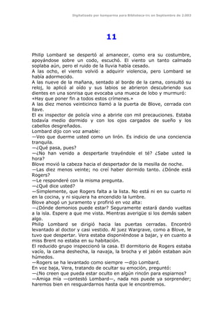 Digitalizado por kamparina para Biblioteca-irc en Septiembre de 2.003
11
Philip Lombard se despertó al amanecer, como era su costumbre,
apoyándose sobre un codo, escuchó. El viento un tanto calmado
soplaba aún, pero el ruido de la lluvia había cesado.
A las ocho, el viento volvió a adquirir violencia, pero Lombard se
había adormecido.
A las nueve de la mañana, sentado al borde de la cama, consultó su
reloj, lo aplicó al oído y sus labios se abrieron descubriendo sus
dientes en una sonrisa que evocaba una mueca de lobo y murmuró:
«Hay que poner fin a todos estos crímenes.»
A las diez menos veinticinco llamó a la puerta de Blove, cerrada con
llave.
El ex inspector de policía vino a abrirle con mil precauciones. Estaba
todavía medio dormido y con los ojos cargados de sueño y los
cabellos desgreñados.
Lombard dijo con voz amable:
—Veo que duerme usted como un lirón. Es indicio de una conciencia
tranquila.
—¿Qué pasa, pues?
—¿No han venido a despertarle trayéndole el té? ¿Sabe usted la
hora?
Blove movió la cabeza hacia el despertador de la mesilla de noche.
—Las diez menos veinte; no creí haber dormido tanto. ¿Dónde está
Rogers?
—Le responderé con la misma pregunta.
—¿Qué dice usted?
—Simplemente, que Rogers falta a la lista. No está ni en su cuarto ni
en la cocina, y ni siquiera ha encendido la lumbre.
Blove ahogó un juramento y profirió en voz alta:
—¿Dónde demonios puede estar? Seguramente estará dando vueltas
a la isla. Espere a que me vista. Mientras averigüe si los demás saben
algo.
Philip Lombard se dirigió hacia las puertas cerradas. Encontró
levantado al doctor y casi vestido. Al juez Wargrave, como a Blove, le
tuvo que despertar. Vera estaba disponiéndose a bajar, y en cuanto a
miss Brent no estaba en su habitación.
El reducido grupo inspeccionó la casa. El dormitorio de Rogers estaba
vacío, la cama deshecha, la navaja, la brocha y el jabón estaban aún
húmedos.
—Rogers se ha levantado como siempre —dijo Lombard.
En voz baja, Vera, tratando de ocultar su emoción, preguntó:
—¿No creen que pueda estar oculto en algún rincón para espiarnos?
—Amiga mía —contestó Lombard—, nada nos puede ya sorprender;
haremos bien en resguardarnos hasta que le encontremos.
 