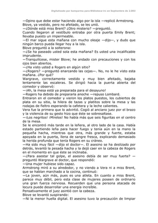 Digitalizado por kamparina para Biblioteca-irc en Septiembre de 2.003
—Opino que debe estar haciendo algo por la isla —replicó Armstrong.
Blove, ya vestido, pero no afeitado, se les unió.
—¿Dónde está miss Brent? ¿Otro misterio? —preguntó.
Cuando llegaron al vestíbulo entraba por otra puerta Emily Brent;
llevaba puesto un impermeable.
—El mar sigue esta mañana con mucho oleaje —dijo—, y dudo que
ningún barco pueda llegar hoy a la isla.
Blove preguntó a la solterona:
—¿Se ha paseado usted sola esta mañana? Es usted una incalificable
imprudente.
—Tranquilícese, mister Blove; he andado con precauciones y con los
ojos bien abiertos.
—¿Ha visto usted a Rogers en algún sitio?
—¿Rogers? —preguntó enarcando las cejas—. No, no le he visto esta
mañana. ¿Por qué?
Wargrave, correctamente vestido y muy bien afeitado, bajaba
lentamente las escaleras. Se dirigió hacia la puerta abierta del
comedor y observó:
—¡Ah, la mesa está ya preparada para el desayuno!
—Rogers ha debido de prepararla anoche —repuso Lombard.
Entraron en el comedor y vieron los platos puestos, los cubiertos de
plata en su sitio, la hilera de tazas y platitos sobre la mesa y las
rodajas de fieltro esperando la cafetera y la leche calientes.
Vera fue la primera que lo advirtió. Cogió al anciano juez por el brazo
y la violencia de su gesto hizo que éste se sobresaltase.
—¡Los negritos! ¡Mírelos! No había más que seis figuritas en el centro
de la mesa.
Se le encontró más tarde en la leñera, al otro lado de la casa. Había
estado partiendo leña para hacer fuego y tenía aún en la mano la
pequeña hacha, mientras que otra, más grande y fuerte, estaba
apoyada en la puerta, llena de sangre fresca, explicando demasiado
la herida profunda que tenía Rogers en su cráneo.
—Ha sido muy fácil —dijo el doctor—. El asesino se ha deslizado por
detrás, levantó la pesada hacha y la dejó caer en la cabeza de Rogers
en el momento en que éste se inclinaba.
—¿Para asestar tal golpe, el asesino debía de ser muy fuerte? —
preguntó Wargrave al doctor, que respondió:
—Una mujer hubiese sido capaz.
Armstrong miró a su alrededor, y no viendo a Vera ni a miss Brent,
que se habían marchado a la cocina, continuó:
—La joven, aún más, pues es una atleta. En cuanto a miss Brent,
parece muy débil, pero esta clase de mujeres poseen de ordinario
una gran fuerza nerviosa. Recuerden que una persona atacada de
locura puede desarrollar una energía increíble.
Pensativamente el juez asintió con la cabeza.
Blove se levantó suspirando:
—Ni la menor huella digital. El asesino tuvo la precaución de limpiar
 