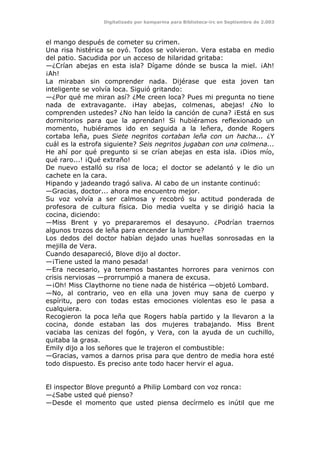 Digitalizado por kamparina para Biblioteca-irc en Septiembre de 2.003
el mango después de cometer su crimen.
Una risa histérica se oyó. Todos se volvieron. Vera estaba en medio
del patio. Sacudida por un acceso de hilaridad gritaba:
—¿Crían abejas en esta isla? Dígame dónde se busca la miel. ¡Ah!
¡Ah!
La miraban sin comprender nada. Dijérase que esta joven tan
inteligente se volvía loca. Siguió gritando:
—¿Por qué me miran así? ¿Me creen loca? Pues mi pregunta no tiene
nada de extravagante. ¡Hay abejas, colmenas, abejas! ¿No lo
comprenden ustedes? ¿No han leído la canción de cuna? ¡Está en sus
dormitorios para que la aprendan! Si hubiéramos reflexionado un
momento, hubiéramos ido en seguida a la leñera, donde Rogers
cortaba leña, pues Siete negritos cortaban leña con un hacha... ¿Y
cuál es la estrofa siguiente? Seis negritos jugaban con una colmena...
He ahí por qué pregunto si se crían abejas en esta isla. ¡Dios mío,
qué raro...! ¡Qué extraño!
De nuevo estalló su risa de loca; el doctor se adelantó y le dio un
cachete en la cara.
Hipando y jadeando tragó saliva. Al cabo de un instante continuó:
—Gracias, doctor... ahora me encuentro mejor.
Su voz volvía a ser calmosa y recobró su actitud ponderada de
profesora de cultura física. Dio media vuelta y se dirigió hacia la
cocina, diciendo:
—Miss Brent y yo prepararemos el desayuno. ¿Podrían traernos
algunos trozos de leña para encender la lumbre?
Los dedos del doctor habían dejado unas huellas sonrosadas en la
mejilla de Vera.
Cuando desapareció, Blove dijo al doctor.
—¡Tiene usted la mano pesada!
—Era necesario, ya tenemos bastantes horrores para venirnos con
crisis nerviosas —prorrumpió a manera de excusa.
—¡Oh! Miss Claythorne no tiene nada de histérica —objetó Lombard.
—No, al contrario, veo en ella una joven muy sana de cuerpo y
espíritu, pero con todas estas emociones violentas eso le pasa a
cualquiera.
Recogieron la poca leña que Rogers había partido y la llevaron a la
cocina, donde estaban las dos mujeres trabajando. Miss Brent
vaciaba las cenizas del fogón, y Vera, con la ayuda de un cuchillo,
quitaba la grasa.
Emily dijo a los señores que le trajeron el combustible:
—Gracias, vamos a darnos prisa para que dentro de media hora esté
todo dispuesto. Es preciso ante todo hacer hervir el agua.
El inspector Blove preguntó a Philip Lombard con voz ronca:
—¿Sabe usted qué pienso?
—Desde el momento que usted piensa decírmelo es inútil que me
 