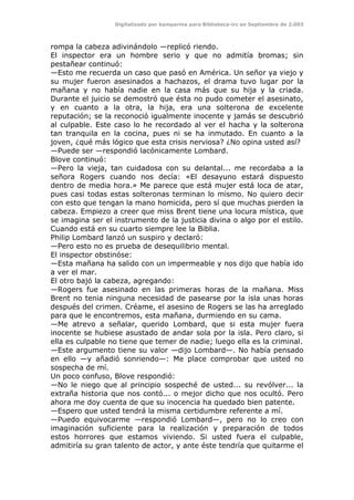 Digitalizado por kamparina para Biblioteca-irc en Septiembre de 2.003
rompa la cabeza adivinándolo —replicó riendo.
El inspector era un hombre serio y que no admitía bromas; sin
pestañear continuó:
—Esto me recuerda un caso que pasó en América. Un señor ya viejo y
su mujer fueron asesinados a hachazos, el drama tuvo lugar por la
mañana y no había nadie en la casa más que su hija y la criada.
Durante el juicio se demostró que ésta no pudo cometer el asesinato,
y en cuanto a la otra, la hija, era una solterona de excelente
reputación; se la reconoció igualmente inocente y jamás se descubrió
al culpable. Este caso lo he recordado al ver el hacha y la solterona
tan tranquila en la cocina, pues ni se ha inmutado. En cuanto a la
joven, ¿qué más lógico que esta crisis nerviosa? ¿No opina usted así?
—Puede ser —respondió lacónicamente Lombard.
Blove continuó:
—Pero la vieja, tan cuidadosa con su delantal... me recordaba a la
señora Rogers cuando nos decía: «El desayuno estará dispuesto
dentro de media hora.» Me parece que está mujer está loca de atar,
pues casi todas estas solteronas terminan lo mismo. No quiero decir
con esto que tengan la mano homicida, pero sí que muchas pierden la
cabeza. Empiezo a creer que miss Brent tiene una locura mística, que
se imagina ser el instrumento de la justicia divina o algo por el estilo.
Cuando está en su cuarto siempre lee la Biblia.
Philip Lombard lanzó un suspiro y declaró:
—Pero esto no es prueba de desequilibrio mental.
El inspector obstinóse:
—Esta mañana ha salido con un impermeable y nos dijo que había ido
a ver el mar.
El otro bajó la cabeza, agregando:
—Rogers fue asesinado en las primeras horas de la mañana. Miss
Brent no tenia ninguna necesidad de pasearse por la isla unas horas
después del crimen. Créame, el asesino de Rogers se las ha arreglado
para que le encontremos, esta mañana, durmiendo en su cama.
—Me atrevo a señalar, querido Lombard, que si esta mujer fuera
inocente se hubiese asustado de andar sola por la isla. Pero claro, si
ella es culpable no tiene que temer de nadie; luego ella es la criminal.
—Este argumento tiene su valor —dijo Lombard—. No había pensado
en ello —y añadió sonriendo—: Me place comprobar que usted no
sospecha de mí.
Un poco confuso, Blove respondió:
—No le niego que al principio sospeché de usted... su revólver... la
extraña historia que nos contó... o mejor dicho que nos ocultó. Pero
ahora me doy cuenta de que su inocencia ha quedado bien patente.
—Espero que usted tendrá la misma certidumbre referente a mí.
—Puedo equivocarme —respondió Lombard—, pero no lo creo con
imaginación suficiente para la realización y preparación de todos
estos horrores que estamos viviendo. Si usted fuera el culpable,
admitiría su gran talento de actor, y ante éste tendría que quitarme el
 