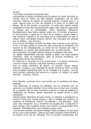 Digitalizado por kamparina para Biblioteca-irc en Septiembre de 2.003
su mal.
Y así había empezado la bola de nieve.
Actualmente el doctor Armstrong era el médico de moda. No tenía un
minuto para él. Todos sus días estaban empleados. Así en esta
deliciosa mañana de agosto se divertía dejando Londres para ir a
pasar algunos días en una isla situada a lo largo de la ribera del
Devon. No le fue preciso un permiso. La carta que recibió estaba
redactada en términos excesivamente vagos, pero nada de vago tenia
el cheque que la acompañaba. ¡Unos honorarios fabulosos!
Decididamente esos Owen rodaban sobre oro. El marido, al parecer,
se atormentaba a causa de la salud de su esposa y quería saber a
qué atenerse respecto a la naturaleza de la enfermedad sin que la
señora Owen concibiese ninguna alarma. Ella rehusaba ser visitada
por un médico... Sus nervios...
¡Los nervios! El médico levantó las cejas. ¡Las mujeres y sus nervios!
Al fin y al cabo, desde el punto de vista comercial él cometería una
tontería si las compadeciese. La mitad de las mujeres que iban a
consultarle no sufrían otra enfermedad que el aburrimiento... ¡Pero
iba a decírselo! Se puede siempre achacar a cualquier otra cosa.
Un estado ligeramente anormal, debido a (aquí una larga palabra
científica), nada de importancia, pero es preciso remediarlo. Un
tratamiento de los más sencillos.
En medicina lo corriente es la fe la que salva. Y el doctor Armstrong
conocía el mejor sistema: inspiraba confianza y esperanza.
Tras un toque estridente de claxon, un enorme «Super Sports
Daimler» le pasó a una velocidad de ciento treinta por hora. Le faltó
poco al doctor Armstrong para no ser lanzado a la cuneta... uno de
esos jóvenes imbéciles que devoran el camino. El médico no podía
sufrirlos... Cretinos, idiotas...
Tony Marston, pasando como una tromba por el pueblecito de Mere,
pensaba:
«¡Es espantoso el número de bañistas que se arrastran por los
caminos y os impiden desfilar! ¡Es el colmo que circulen por el centro
de la calzada! ¡Así se hace imposible conducir un auto en Inglaterra!
¡Habladme de Francia, donde realmente se puede correr a gran
velocidad!»
¿Sería preciso detenerse allí para tomar un refresco o proseguiría su
camino? Tenía aún mucho tiempo y sólo le faltaba por recorrer un
centenar de kilómetros. Pediría una ginebra y una gaseosa... ¡Qué
calor más sofocante! Iría a divertirse en aquella isla, si persistía el
buen tiempo. Pero ¿quiénes serían esos Owen?, se preguntaba Tony
Marston. ¡Probablemente unos infectos nuevos ricos!
¡Con tal que tuvieran una buena bodega! Nada es seguro en las casas
de los ricos improvisados. Lástima que estos rumores concernientes a
la compra de la isla por Gabrielle Turl no tuviesen fundamento. Era
 