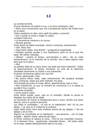 Digitalizado por kamparina para Biblioteca-irc en Septiembre de 2.003
12
La comida terminó.
El juez Wargrave se aclaró la voz, y en tono autoritario, dijo:
—Sería muy conveniente que nos reuniésemos dentro de media hora
en el salón.
Todos aceptaron la idea. Vera apiló los platos y anunció:
—Voy a quitar la mesa y fregar la vajilla.
Lombard intervino:
—Lo llevaremos nosotros a la cocina.
—Muchas gracias.
Emily Brent se había levantado. Volvió a sentarse, exclamando:
—¡Oh! ¡Dios mío!
—¿Qué tiene usted, miss Brent? —preguntó el magistrado.
—Hubiese querido ayudar a mis Claythorne, pero no sé lo que me
pasa. Me siento mareada.
—¡Mareo! —repitió el doctor, acercándose a ella—. No es nada
extraordinario, es la reacción de la comida. Voy a darle alguna cosa
para que se le pase...
—¡No!
La palabra salió de su boca como una bala que hace explosión. Todos
se desconcertaron. El doctor enrojeció. La cara de la solterona
retrataba claramente su miedo y sus sospechas.
El doctor Armstrong replicó con voz fría:
—Como usted guste, miss.
—No quiero tomar nada, nada enteramente. Me quedaré sentada
aquí, tranquila, hasta que este malestar me pase.
Terminando de quitar la mesa, Blove, galantemente, dijo a Vera:
—Miss Claythorne, yo soy un hombre de conciencia y si lo desea la
ayudaré muy a gusto.
Sonriente contestó:
—Como quiera usted.
Emily Brent quedó, pues, sola en el comedor. Desde la cocina le
llegaban los ruidos de la vajilla.
La sensación de mareo le desaparecía poco a poco. Sentía una dulce
lasitud, como si quisiera dormirse.
Los oídos le zumbaban... ¿O era en la habitación? ¡Ah! ¡Si es una
abeja...! La veía en el cristal de la ventana.
¿Qué había dicho Vera esta mañana acerca de las abejas...? De las
abejas y de la miel.
Alguien se encontraba en la habitación... una persona... con el traje
mojado... Beatriz Taylor saliendo del agua...
Si Emily volviera la cabeza la vería... Pero le era imposible moverla.
¿Y si llamase? Pero... igualmente, imposible llamar... No había nadie
en la casa, estaba absolutamente sola en la casa...
 