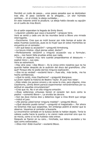 Digitalizado por kamparina para Biblioteca-irc en Septiembre de 2.003
Percibió un ruido de pasos... unos pasos pesados que se deslizaban
tras ella. El paso vacilante de la ahogada... un olor húmedo
sentíase... en el cristal, la abeja zumbaba...
En este instante sintió la picadura. La abeja había clavado su aguijón
en el cuello de miss Brent.
En el salón esperaban la llegada de Emily Brent.
—¿Quieren ustedes que vaya a buscarla? —propuso Vera.
Vera se sentó y cada uno de los reunidos lanzó a Blove una mirada
interrogante.
—Escúcheme. Creo que es inútil buscar por más tiempo al autor de
estas muertas sucesivas, pues es la mujer que en estos momentos se
encuentra en el comedor.
—¿En qué basa su acusación? —preguntó Armstrong.
—La locura mística. ¿Qué piensa usted, doctor?
—Perfectamente verosímil y ninguna acusación voy a formular;
pero... nos hacen falta pruebas antes que nada.
—Tenía un aspecto muy raro cuando preparábamos el desayuno —
explicó Vera—, sus ojos.
Vera se estremeció.
—Hay otra cosa —dijo Blove—. Es la única entre nosotros que no ha
querido hablar después de la audición del disco del gramófono. ¿Por
qué? Porque ella no podía darnos ninguna explicación.
—¡Eso no es verdad! —exclamó Vera—. Pues ella, más tarde, me ha
hecho confidencias.
—¿Qué le contó, miss Claythorne? —preguntó Wargrave.
La joven repitió la historia de Beatriz Taylor. El juez hizo notar:
—Este relato me parece sincero y de veras lo creo, pero dígame, miss
Claythorne, ¿Emily Brent parecía experimentar remordimientos por su
actitud en aquellas circunstancias?
—Creo que no. No vi en ella ninguna emoción.
—¡Esas solteronas virtuosas tienen el corazón tan duro como la
piedra! —comentó Blove—. La envidia las devora.
—Son las doce menos diez y debemos rogar a miss Brent que venga
—indicó el juez.
—¿No piensa usted tomar ninguna medida? —preguntó Blove.
—¿Qué decisión puedo tomar? —preguntó el magistrado—. Por ahora
no tenemos más que sospechas. Sin embargo pediré al doctor que la
observe. Vayamos al comedor a buscarla.
La encontraron sentada en la butaca donde la habían dejado. Tenía la
cabeza vuelta hacia la puerta y no vieron nada anormal sino que no
se movía, como si no les hubiese visto entrar.
Después se fijaron en su cara... hinchada, sus labios azulados y los
ojos como extraviados...
—¡Dios mío! ¡Está muerta! —exclamó Blove.
 