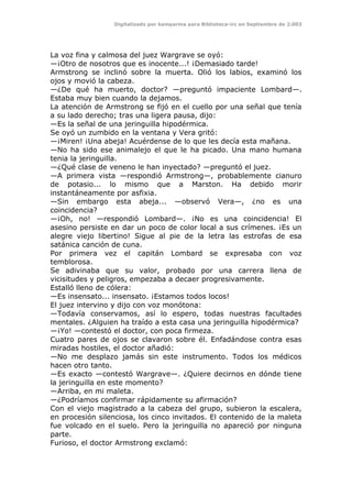 Digitalizado por kamparina para Biblioteca-irc en Septiembre de 2.003
La voz fina y calmosa del juez Wargrave se oyó:
—¡Otro de nosotros que es inocente...! ¡Demasiado tarde!
Armstrong se inclinó sobre la muerta. Olió los labios, examinó los
ojos y movió la cabeza.
—¿De qué ha muerto, doctor? —preguntó impaciente Lombard—.
Estaba muy bien cuando la dejamos.
La atención de Armstrong se fijó en el cuello por una señal que tenía
a su lado derecho; tras una ligera pausa, dijo:
—Es la señal de una jeringuilla hipodérmica.
Se oyó un zumbido en la ventana y Vera gritó:
—¡Miren! ¡Una abeja! Acuérdense de lo que les decía esta mañana.
—No ha sido ese animalejo el que le ha picado. Una mano humana
tenia la jeringuilla.
—¿Qué clase de veneno le han inyectado? —preguntó el juez.
—A primera vista —respondió Armstrong—, probablemente cianuro
de potasio... lo mismo que a Marston. Ha debido morir
instantáneamente por asfixia.
—Sin embargo esta abeja... —observó Vera—, ¿no es una
coincidencia?
—¡Oh, no! —respondió Lombard—. ¡No es una coincidencia! El
asesino persiste en dar un poco de color local a sus crímenes. ¡Es un
alegre viejo libertino! Sigue al pie de la letra las estrofas de esa
satánica canción de cuna.
Por primera vez el capitán Lombard se expresaba con voz
temblorosa.
Se adivinaba que su valor, probado por una carrera llena de
vicisitudes y peligros, empezaba a decaer progresivamente.
Estalló lleno de cólera:
—Es insensato... insensato. ¡Estamos todos locos!
El juez intervino y dijo con voz monótona:
—Todavía conservamos, así lo espero, todas nuestras facultades
mentales. ¿Alguien ha traído a esta casa una jeringuilla hipodérmica?
—¡Yo! —contestó el doctor, con poca firmeza.
Cuatro pares de ojos se clavaron sobre él. Enfadándose contra esas
miradas hostiles, el doctor añadió:
—No me desplazo jamás sin este instrumento. Todos los médicos
hacen otro tanto.
—Es exacto —contestó Wargrave—. ¿Quiere decirnos en dónde tiene
la jeringuilla en este momento?
—Arriba, en mi maleta.
—¿Podríamos confirmar rápidamente su afirmación?
Con el viejo magistrado a la cabeza del grupo, subieron la escalera,
en procesión silenciosa, los cinco invitados. El contenido de la maleta
fue volcado en el suelo. Pero la jeringuilla no apareció por ninguna
parte.
Furioso, el doctor Armstrong exclamó:
 