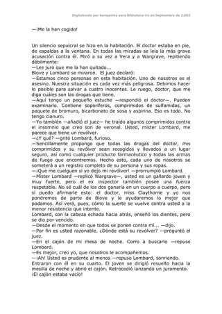 Digitalizado por kamparina para Biblioteca-irc en Septiembre de 2.003
—¡Me la han cogido!
Un silencio sepulcral se hizo en la habitación. El doctor estaba en pie,
de espaldas a la ventana. En todas las miradas se leía la más grave
acusación contra él. Miró a su vez a Vera y a Wargrave, repitiendo
débilmente:
—Les juro que me la han quitado...
Blove y Lombard se miraron. El juez declaró:
—Estamos cinco personas en esta habitación. Uno de nosotros es el
asesino. Nuestra situación es cada vez más peligrosa. Debimos hacer
lo posible para salvar a cuatro inocentes. Le ruego, doctor, que me
diga cuáles son las drogas que tiene.
—Aquí tengo un pequeño estuche —respondió el doctor—. Pueden
examinarlo. Contiene soporíferos, comprimidos de sulfamidas, un
paquete de bromuro, bicarbonato de sosa y aspirina. Eso es todo. No
tengo cianuro.
—Yo también —añadió el juez— he traído algunos comprimidos contra
el insomnio que creo son de veronal. Usted, mister Lombard, me
parece que tiene un revólver.
—¿Y qué? —gritó Lombard, furioso.
—Sencillamente propongo que todas las drogas del doctor, mis
comprimidos y su revólver sean recogidos y llevados a un lugar
seguro, así como cualquier producto farmacéutico y todas las armas
de fuego que encontremos. Hecho esto, cada uno de nosotros se
someterá a un registro completo de su persona y sus ropas.
—¡Que me cuelguen si yo dejo mi revólver! —prorrumpió Lombard.
—Mister Lombard —replicó Wargrave—, usted es un gallardo joven y
muy fuerte, pero el ex inspector también posee una fuerza
respetable. No sé cuál de los dos ganaría en un cuerpo a cuerpo, pero
sí puedo afirmarle esto: el doctor, miss Claythorne y yo nos
pondremos de parte de Blove y le ayudaremos lo mejor que
podamos. Así verá, pues, cómo la suerte se vuelve contra usted a la
menor resistencia que intente.
Lombard, con la cabeza echada hacia atrás, enseñó los dientes, pero
se dio por vencido.
—Desde el momento en que todos se ponen contra mí... —dijo.
—Por fin es usted razonable. ¿Dónde está su revólver? —preguntó el
juez.
—En el cajón de mi mesa de noche. Corro a buscarlo —repuso
Lombard.
—Es mejor, creo yo, que nosotros le acompañemos.
—¡Ah! Usted es prudente al menos —repuso Lombard, sonriendo.
Entraron con él en su cuarto. El joven se dirigió resuelto hacia la
mesilla de noche y abrió el cajón. Retrocedió lanzando un juramento.
¡El cajón estaba vacío!
 