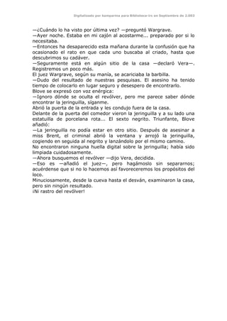 Digitalizado por kamparina para Biblioteca-irc en Septiembre de 2.003
—¿Cuándo lo ha visto por última vez? —preguntó Wargrave.
—Ayer noche. Estaba en mi cajón al acostarme... preparado por si lo
necesitaba.
—Entonces ha desaparecido esta mañana durante la confusión que ha
ocasionado el rato en que cada uno buscaba al criado, hasta que
descubrimos su cadáver.
—Seguramente está en algún sitio de la casa —declaró Vera—.
Registremos un poco más.
El juez Wargrave, según su manía, se acariciaba la barbilla.
—Dudo del resultado de nuestras pesquisas. El asesino ha tenido
tiempo de colocarlo en lugar seguro y desespero de encontrarlo.
Blove se expresó con voz enérgica:
—Ignoro dónde se oculta el revólver, pero me parece saber dónde
encontrar la jeringuilla, síganme.
Abrió la puerta de la entrada y les condujo fuera de la casa.
Delante de la puerta del comedor vieron la jeringuilla y a su lado una
estatuilla de porcelana rota... El sexto negrito. Triunfante, Blove
añadió:
—La jeringuilla no podía estar en otro sitio. Después de asesinar a
miss Brent, el criminal abrió la ventana y arrojó la jeringuilla,
cogiendo en seguida al negrito y lanzándolo por el mismo camino.
No encontraron ninguna huella digital sobre la jeringuilla; había sido
limpiada cuidadosamente.
—Ahora busquemos el revólver —dijo Vera, decidida.
—Eso es —añadió el juez—, pero hagámoslo sin separarnos;
acuérdense que si no lo hacemos así favoreceremos los propósitos del
loco.
Minuciosamente, desde la cueva hasta el desván, examinaron la casa,
pero sin ningún resultado.
¡Ni rastro del revólver!
 