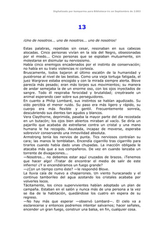 Digitalizado por kamparina para Biblioteca-irc en Septiembre de 2.003
13
¡Uno de nosotros... uno de nosotros... uno de nosotros!
Estas palabras, repetidas sin cesar, resonaban en sus cabezas
alocadas. Cinco personas vivían en la isla del Negro, obsesionadas
por el miedo... Cinco personas que se espiaban mutuamente, sin
molestarse en disimular su nerviosismo.
Había cinco enemigos encadenados por el instinto de conservación;
no había en su trato violencias ni cortesía.
Bruscamente, todos bajaron al último escalón de la humanidad y
pusiéronse al nivel de las bestias. Como una vieja tortuga fatigada, el
juez Wargrave estaba encogido y con la mirada siempre alerta. Blove
parecía más pesado; eran más torpes sus movimientos; su manera
de andar semejaba la de un enorme oso, con los ojos inyectados de
sangre. Todo él respiraba ferocidad y brutalidad; creyérasele un
animal esperando caer sobre sus perseguidores.
En cuanto a Philip Lombard, sus instintos se habían agudizado. Su
oído percibía el menor ruido. Su paso era más ligero y rápido, su
cuerpo era más flexible y gentil. Frecuentemente sonreía,
descubriendo sus dientes tan agudos y blancos.
Vera Claythorne, deprimida, pasaba la mayor parte del día recostada
en un butacón; los ojos bien abiertos miraban al vacío. Se diría un
pajarillo que acababa de estrellarse contra un cristal y una mano
humana le ha recogido. Asustada, incapaz de moverse, esperaba
sobrevivir conservando una inmovilidad absoluta.
Armstrong tenía los nervios de punta. Tics nerviosos contraían su
cara; las manos le temblaban. Encendía cigarrillo tras cigarrillo para
tirarlos cuando había dado unas chupadas. La inacción obligada le
atacaba más que a sus compañeros. De vez en cuando lanzaba un
torrente de divagaciones...
—Nosotros... no debemos estar aquí cruzados de brazos. ¡Tenemos
que hacer algo! ¡Tratar de encontrar el medio de salir de este
infierno! ¿Y si encendiéramos un fuego grande?
—¿Con un tiempo como éste? —le respondió Blove.
La lluvia caía de nuevo a chaparrones. Un viento huracanado y el
continuo tamborileo del agua azotando los cristales acababa por
volverles locos.
Tácitamente, los cinco supervivientes habían adoptado un plan de
campaña. Estaban en el salón y nunca más de una persona a la vez
se iba de la habitación, quedándose los cuatro en espera de su
regreso.
—No hay más que esperar —observó Lombard—. El cielo va a
esclarecerse y entonces podremos intentar salvarnos; hacer señales,
encender un gran fuego, construir una balsa, en fin, cualquier cosa.
 