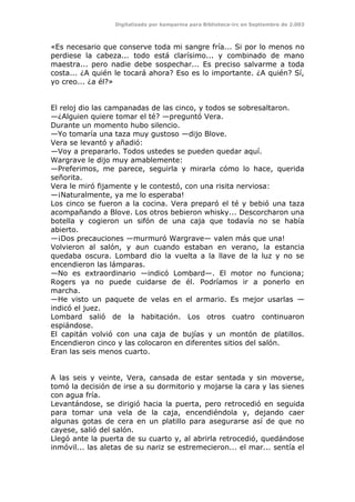 Digitalizado por kamparina para Biblioteca-irc en Septiembre de 2.003
«Es necesario que conserve toda mi sangre fría... Si por lo menos no
perdiese la cabeza... todo está clarísimo... y combinado de mano
maestra... pero nadie debe sospechar... Es preciso salvarme a toda
costa... ¿A quién le tocará ahora? Eso es lo importante. ¿A quién? Sí,
yo creo... ¿a él?»
El reloj dio las campanadas de las cinco, y todos se sobresaltaron.
—¿Alguien quiere tomar el té? —preguntó Vera.
Durante un momento hubo silencio.
—Yo tomaría una taza muy gustoso —dijo Blove.
Vera se levantó y añadió:
—Voy a prepararlo. Todos ustedes se pueden quedar aquí.
Wargrave le dijo muy amablemente:
—Preferimos, me parece, seguirla y mirarla cómo lo hace, querida
señorita.
Vera le miró fijamente y le contestó, con una risita nerviosa:
—¡Naturalmente, ya me lo esperaba!
Los cinco se fueron a la cocina. Vera preparó el té y bebió una taza
acompañando a Blove. Los otros bebieron whisky... Descorcharon una
botella y cogieron un sifón de una caja que todavía no se había
abierto.
—¡Dos precauciones —murmuró Wargrave— valen más que una!
Volvieron al salón, y aun cuando estaban en verano, la estancia
quedaba oscura. Lombard dio la vuelta a la llave de la luz y no se
encendieron las lámparas.
—No es extraordinario —indicó Lombard—. El motor no funciona;
Rogers ya no puede cuidarse de él. Podríamos ir a ponerlo en
marcha.
—He visto un paquete de velas en el armario. Es mejor usarlas —
indicó el juez.
Lombard salió de la habitación. Los otros cuatro continuaron
espiándose.
El capitán volvió con una caja de bujías y un montón de platillos.
Encendieron cinco y las colocaron en diferentes sitios del salón.
Eran las seis menos cuarto.
A las seis y veinte, Vera, cansada de estar sentada y sin moverse,
tomó la decisión de irse a su dormitorio y mojarse la cara y las sienes
con agua fría.
Levantándose, se dirigió hacia la puerta, pero retrocedió en seguida
para tomar una vela de la caja, encendiéndola y, dejando caer
algunas gotas de cera en un platillo para asegurarse así de que no
cayese, salió del salón.
Llegó ante la puerta de su cuarto y, al abrirla retrocedió, quedándose
inmóvil... las aletas de su nariz se estremecieron... el mar... sentía el
 