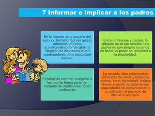 7 Informar e implicar a los padres
En la historia de la escuela del
siglo xx, los historiadores quizás
retendrán un único
acontecimiento remarcable: la
irrupción de los padres como
colaboradores de la educación
escolar.
Entre profesores y padres, la
relación no es tan sencilla. Los
padres no son simples usuarios,
no tienen el poder de renunciar a
la escolaridad.
El deber de informar e implicar a
los padres forma parte del
conjunto de condiciones de los
profesores
La escuela debe relacionarse
con todos los niños y todos los
padres, en su diversidad, incluso
desde el punto de vista de sus
capacidades de comunicación y
su adhesión al proyecto de
instruir a sus hijos.
 