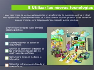 8 Utilizar las nuevas tecnologías
Hacer caso omiso de las nuevas tecnologías en un referencial de formación continua o inicial
sería injustificable. Ponerlas en el centro de la evolución del oficio de profesor, sobre todo en la
escuela primaria, sería desproporcionado respecto a otros objetivos.
El referencial ha elegido cuatro entradas
bastante prácticas:
Utilizar programas de edición de
documentos.
Explotar los potenciales didácticos de
los programas en relación con los
objetivos de la enseñanza.
Comunicar a distancia mediante la
telemática.
Utilizar los instrumentos multimedia en
su enseñanza.
 