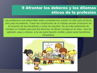 9 Afrontar los deberes y los dilemas
éticos de la profesión
Los profesores que desarrollan estas competencias actúan no sólo para el futuro,
sino para el presente. Crean las condiciones de un trabajo escolar productivo en
el conjunto de las disciplinas y ciclos de estudios. No se trata solamente de
inculcar un modelo para que los alumnos «lo lleven consigo en la vida», sino de
aplicarlo «aquí y ahora», a la vez para hacerlo creíble y para sacar beneficios
inmediatos.
 