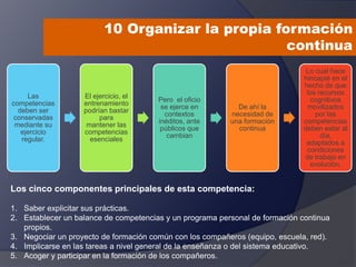 10 Organizar la propia formación
continua
Las
competencias
deben ser
conservadas
mediante su
ejercicio
regular.
El ejercicio, el
entrenamiento
podrían bastar
para
mantener las
competencias
esenciales
Pero el oficio
se ejerce en
contextos
inéditos, ante
públicos que
cambian
De ahí la
necesidad de
una formación
continua
Lo cual hace
hincapié en el
hecho de que
los recursos
cognitivos
movilizados
por las
competencias
deben estar al
día,
adaptados a
condiciones
de trabajo en
evolución.
Los cinco componentes principales de esta competencia:
1. Saber explicitar sus prácticas.
2. Establecer un balance de competencias y un programa personal de formación continua
propios.
3. Negociar un proyecto de formación común con los compañeros (equipo, escuela, red).
4. Implicarse en las tareas a nivel general de la enseñanza o del sistema educativo.
5. Acoger y participar en la formación de los compañeros.
 