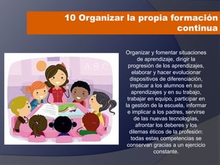 10 Organizar la propia formación
continua
Organizar y fomentar situaciones
de aprendizaje, dirigir la
progresión de los aprendizajes,
elaborar y hacer evolucionar
dispositivos de diferenciación,
implicar a los alumnos en sus
aprendizajes y en su trabajo,
trabajar en equipo, participar en
la gestión de la escuela, informar
e implicar a los padres, servirse
de las nuevas tecnologías,
afrontar los deberes y los
dilemas éticos de la profesión:
todas estas competencias se
conservan gracias a un ejercicio
constante.
 
