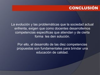 CONCLUSIÓN
La evolución y las problemáticas que la sociedad actual
enfrenta, exigen que como docentes desarrollemos
competencias especificas que atiendan y de cierta
forma les den solución.
Por ello, el desarrollo de las diez competencias
propuestas son fundamentales para brindar una
educación de calidad.
 