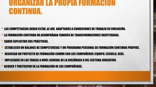 ORGANIZAR LA PROPIA FORMACIÓN
CONTINUA.
• LAS COMPETENCIAS DEBEN ESTAR AL DÍA, ADAPTADOS A CONDICIONES DE TRABAJO EN EVOLUCIÓN.
• LA FORMACIÓN CONTINUA VA ACOMPAÑADA TAMBIÉN DE TRANSFORMACIONES IDENTITARIAS.
• SABER EXPLICITAR SUS PRÁCTICAS.
• ESTABLECER UN BALANCE DE COMPETENCIAS Y UN PROGRAMA PERSONAL DE FORMACIÓN CONTINUA PROPIOS.
• NEGOCIAR UN PROYECTO DE FORMACIÓN COMÚN CON LOS COMPAÑEROS (EQUIPO, ESCUELA, RED).
• IMPLICARSE EN LAS TAREAS A NIVEL GENERAL DE LA ENSEÑANZA O DEL SISTEMA EDUCATIVO.
• ACOGER Y PARTICIPAR EN LA FORMACIÓN DE LOS COMPAÑEROS.
 