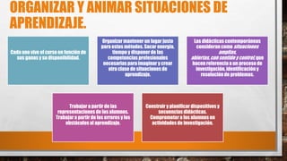 ORGANIZAR Y ANIMAR SITUACIONES DE
APRENDIZAJE.
Cada uno vive el curso en función de
sus ganas y su disponibilidad.
Organizar mantener un lugar justo
para estos métodos. Sacar energía,
tiempo y disponer de las
competencias profesionales
necesarias para imaginar y crear
otra clase de situaciones de
aprendizaje.
Las didácticas contemporáneas
consideran como situaciones
amplias,
abiertas,con sentido y control, que
hacen referencia a un proceso de
investigación, identificación y
resolución de problemas.
Trabajar a partir de las
representaciones de los alumnos.
Trabajar a partir de los errores y los
obstáculos al aprendizaje.
Construir y planificar dispositivos y
secuencias didácticas.
Comprometer a los alumnos en
actividades de investigación.
 