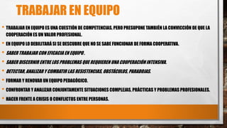 TRABAJAR EN EQUIPO
• TRABAJAR EN EQUIPO ES UNA CUESTIÓN DE COMPETENCIAS, PERO PRESUPONE TAMBIÉN LA CONVICCIÓN DE QUE LA
COOPERACIÓN ES UN VALOR PROFESIONAL.
• EN EQUIPO LO DEBILITARÁ SI SE DESCUBRE QUE NO SE SABE FUNCIONAR DE FORMA COOPERATIVA.
• SABER TRABAJAR CON EFICACIA EN EQUIPO .
• SABER DISCERNIR ENTRE LOS PROBLEMAS QUE REQUIEREN UNA COOPERACIÓN INTENSIVA.
• DETECTAR, ANALIZAR Y COMBATIR LAS RESISTENCIAS, OBSTÁCULOS, PARADOJAS.
• FORMAR Y RENOVAR UN EQUIPO PEDAGÓGICO.
• CONFRONTAR Y ANALIZAR CONJUNTAMENTE SITUACIONES COMPLEJAS, PRÁCTICAS Y PROBLEMAS PROFESIONALES.
• HACER FRENTE A CRISIS O CONFLICTOS ENTRE PERSONAS.
 