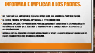 INFORMAR E IMPLICAR A LOS PADRES.
• LOS PADRES NO SÓLO A ATENDER A LA EDUCACIÓN DE SUS HIJOS, SINO A CEDER UNA PARTE A LA ESCUELA.
• LA ESCUELA TIENE UNA IMPORTANCIA CAPITAL PARA EL FUTURO DE LOS HIJOS.
• INFORMAR E IMPLICAR A LOS PADRES FORME PARTE DEL CONJUNTO DE CONDICIONES DE LOS PROFESORES, NO
DEBERÍA HACER OLVIDAR QUE EL DERECHO A LA INFORMACIÓN Y A LA CONSULTA NO HACE DESAPARECER LA
OBLIGACIÓN ESCOLAR.
• INFORMAR IMPLICA: FOMENTAR REUNIONES INFORMATIVAS Y DE DEBATE. CONDUCIR REUNIONES. IMPLICAR A LOS
PADRES EN LA CONSTRUCCIÓN DE LOS CONOCIMIENTOS.
 