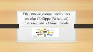 Diez nuevas competencias para
enseñar (Philippe Perrenoud)
Profesora: Alicia Pluma Escobar
 