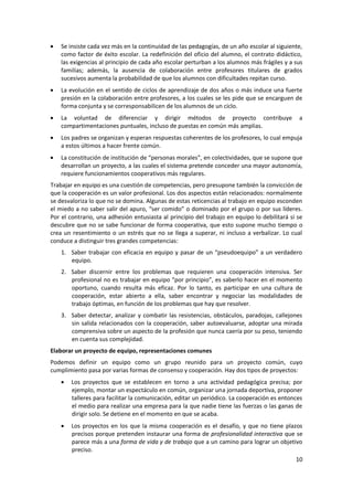 Se insiste cada vez más en la continuidad de las pedagogías, de un año escolar al siguiente,
    como factor de éxito escolar. La redefinición del oficio del alumno, el contrato didáctico,
    las exigencias al principio de cada año escolar perturban a los alumnos más frágiles y a sus
    familias; además, la ausencia de colaboración entre profesores titulares de grados
    sucesivos aumenta la probabilidad de que los alumnos con dificultades repitan curso.
    La evolución en el sentido de ciclos de aprendizaje de dos años o más induce una fuerte
    presión en la colaboración entre profesores, a los cuales se les pide que se encarguen de
    forma conjunta y se corresponsabilicen de los alumnos de un ciclo.
    La voluntad de diferenciar y dirigir métodos de proyecto contribuye                       a
    compartimentaciones puntuales, incluso de puestas en común más amplias.
    Los padres se organizan y esperan respuestas coherentes de los profesores, lo cual empuja
    a estos últimos a hacer frente común.
    La constitución de institución de “personas morales”, en colectividades, que se supone que
    desarrollan un proyecto, a las cuales el sistema pretende conceder una mayor autonomía,
    requiere funcionamientos cooperativos más regulares.
Trabajar en equipo es una cuestión de competencias, pero presupone también la convicción de
que la cooperación es un valor profesional. Los dos aspectos están relacionados: normalmente
se desvaloriza lo que no se domina. Algunas de estas reticencias al trabajo en equipo esconden
el miedo a no saber salir del apuro, “ser comido” o dominado por el grupo o por sus líderes.
Por el contrario, una adhesión entusiasta al principio del trabajo en equipo lo debilitará si se
descubre que no se sabe funcionar de forma cooperativa, que esto supone mucho tiempo o
crea un resentimiento o un estrés que no se llega a superar, ni incluso a verbalizar. Lo cual
conduce a distinguir tres grandes competencias:
    1. Saber trabajar con eficacia en equipo y pasar de un “pseudoequipo” a un verdadero
       equipo.
    2. Saber discernir entre los problemas que requieren una cooperación intensiva. Ser
       profesional no es trabajar en equipo “por principio”, es saberlo hacer en el momento
       oportuno, cuando resulta más eficaz. Por lo tanto, es participar en una cultura de
       cooperación, estar abierto a ella, saber encontrar y negociar las modalidades de
       trabajo óptimas, en función de los problemas que hay que resolver.
    3. Saber detectar, analizar y combatir las resistencias, obstáculos, paradojas, callejones
       sin salida relacionados con la cooperación, saber autoevaluarse, adoptar una mirada
       comprensiva sobre un aspecto de la profesión que nunca caería por su peso, teniendo
       en cuenta sus complejidad.
Elaborar un proyecto de equipo, representaciones comunes
Podemos definir un equipo como un grupo reunido para un proyecto común, cuyo
cumplimiento pasa por varias formas de consenso y cooperación. Hay dos tipos de proyectos:
       Los proyectos que se establecen en torno a una actividad pedagógica precisa; por
       ejemplo, montar un espectáculo en común, organizar una jornada deportiva, proponer
       talleres para facilitar la comunicación, editar un periódico. La cooperación es entonces
       el medio para realizar una empresa para la que nadie tiene las fuerzas o las ganas de
       dirigir solo. Se detiene en el momento en que se acaba.
       Los proyectos en los que la misma cooperación es el desafío, y que no tiene plazos
       precisos porque pretenden instaurar una forma de profesionalidad interactiva que se
       parece más a una forma de vida y de trabajo que a un camino para lograr un objetivo
       preciso.
                                                                                        10
 