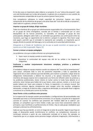 En los dos casos es importante saber elaborar un proyecto. En una “cultura de proyecto”, cada
uno está familiarizado con la idea del proyecto. La génesis de un proyecto es una cuestión de
representaciones compartidas de lo que los actores quieren hacer juntos.
Esta competencia sobrepasa la simple capacidad de comunicar. Supone una cierta
comprensión de las dinámicas de grupos y de varias fases del “ciclo de la vida de un proyecto”,
sobre todo en su génesis, siempre incierta.
Impulsar un grupo de trabajo, dirigir reuniones
Todos los miembros de un grupo son colectivamente responsables de su funcionamiento. Pero
en un grupo de cierta envergadura, acosado por el tiempo o amenazado por un claro
desequilibrio de las fuerzas presentes, es razonable, sin descargar al grupo de esta
preocupación, delegarla sobre todo a un animador que garantice una continuación entre las
reuniones, que haga un seguimiento de la anterior y prepare la siguiente. Para hacer surgir
este papel y permitir que el animador lo represente por completo, es importante que el
equipo afronte la cuestión del liderazgo y no lo confunda con la autoridad administrativa.
[Estupendo es el listado de “problemas con los que se puede encontrar un equipo que no
cuenta con un líder responsable. Página 71]
Formar y renovar un equipo pedagógico
Los problemas a los que se debe enfrentar son principalmente dos:
    1. Hacer nacer un equipo cuando no existe ninguno.
    2. Garantizar la continuidad del equipo más allá de las salidas o las llegadas de
       integrantes.
Confrontar y analizar conjuntamente situaciones complejas, prácticas y problemas
profesionales
El verdadero trabajo en equipo empieza cuando nos alejamos del “muro de las lamentaciones”
para actuar, utilizando toda la zona de autonomía disponible y toda la capacidad de
negociación de un actor colectivo que está decidido, para realizar su proyecto, a dejar atrás las
obligaciones institucionales y obtener los recursos y los apoyos necesarios. Cuando los
miembros del equipo esperan de la cooperación una forma de reflexión sobre las prácticas y
los problemas profesionales, tienen interés en luchar contra la huida hacia delante en el
activismo, tener tiempo para hablar de lo que hacen, creen, piensan, sienten, y no de lo que
queda todavía por hacer para preparar la fiesta, la exposición o la semana musical. Son
necesarias entonces algunas competencias para navegar entre dos escollos: protegerse
demasiado, a riesgo de no decirse nada, o exponerse demasiado, lo cual puede llevar a algunos
a encerarse en su tienda para curarse las heridas.
Hacer frente a crisis o conflictos entre personas
En la mayoría de los equipos existen personalidades o configuraciones de personalidades más
favorables que otras a un funcionamiento armonioso. En un equipo, una parte de la regulación
consiste en suavizar los conflictos que provienen del “eslabón débil de la cadena”; por
ejemplo, un compañero que le tiene miedo a todo, que nunca hace concesiones sobre los
principios o que manifiesta un perfeccionismo sin límites. Hay en cada grupo mediadores que
anticipan y atenúan los enfrentamientos.
Cada vez que hay que decidir, se corre el riesgo de no estar de acuerdo. Según lo que haya en
juego, el desacuerdo puede transformarse en conflicto. Las competencias necesarias se
construyen entonces a partir de una moderación centrada en la tarea. Por ejemplo, es
importante que en un equipo varias personas tengan suficiente imaginación, informaciones y

                                                                                              11
 