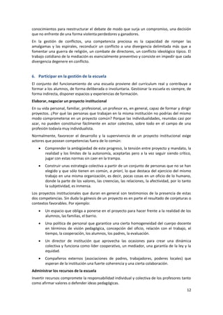 conocimientos para reestructurar el debate de modo que surja un compromiso, una decisión
que no enfrente de una forma violenta perdedores y ganadores.
En la gestión de conflictos, una competencia preciosa es la capacidad de romper las
amalgamas y las espirales, reconducir un conflicto a una divergencia delimitada más que a
fomentar una guerra de religión, un combate de directores, un conflicto ideológico típico. El
trabajo cotidiano de la mediación es esencialmente preventivo y consiste en impedir que cada
divergencia degenere en conflicto.


6. Participar en la gestión de la escuela
El conjunto del funcionamiento de una escuela proviene del currículum real y contribuye a
formar a los alumnos, de forma deliberada o involuntaria. Gestionar la escuela es siempre, de
forma indirecta, disponer espacios y experiencias de formación.
Elaborar, negociar un proyecto institucional
En su vida personal, familiar, profesional, un profesor es, en general, capaz de formar y dirigir
proyectos. ¿Por qué las personas que trabajan en la misma institución no podrías del mismo
modo comprometerse en un proyecto común? Porque las individualidades, reunidas casi por
azar, no pueden constituirse fácilmente en actor colectivo, sobre todo en el campo de una
profesión todavía muy individualista.
Normalmente, favorecer el desarrollo y la supervivencia de un proyecto institucional exige
actores que posean competencias fuera de lo común:
        Comprender la ambigüedad de este progreso, la tensión entre proyecto y mandato, la
        realidad y los límites de la autonomía, aceptarlas pero a la vez seguir siendo crítico,
        jugar con estas normas sin caer en la trampa.
        Construir unas estrategia colectiva a partir de un conjunto de personas que no se han
        elegido y que sólo tienen en común, a priori, lo que destaca del ejercicio del mismo
        trabajo en una misma organización, es decir, pocas cosas en un oficio de lo humano,
        donde la parte de los valores, las creencias, las relaciones, la afectividad, por lo tanto
        la subjetividad, es inmensa.
Los proyectos institucionales que duran en general son testimonios de la presencia de estas
dos competencias. Sin duda la génesis de un proyecto es en parte el resultado de conjeturas o
contextos favorables. Por ejemplo:
        Un espacio que obliga a ponerse en el proyecto para hacer frente a la realidad de los
        alumnos, las familias, el barrio.
        Una política de personal que garantice una cierta homogeneidad del cuerpo docente
        en términos de visión pedagógica, concepción del oficio, relación con el trabajo, el
        tiempo, la cooperación, los alumnos, los padres, la evaluación.
        Un director de institución que aprovecha las ocasiones para crear una dinámica
        colectiva y funciona como líder cooperativo, un mediador, una garantía de la ley y la
        equidad.
        Compañeros externos (asociaciones de padres, trabajadores, poderes locales) que
        esperan de la institución una fuerte coherencia y una cierta colaboración.
Administrar los recursos de la escuela
Invertir recursos compromete la responsabilidad individual y colectiva de los profesores tanto
como afirmar valores o defender ideas pedagógicas.
                                                                                               12
 