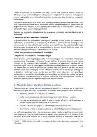 saberlo al consultar un diccionario o un atlas, cuando una página le remite a aotra. La
diferencia es que la informática prevé estos vínculos y los propone al usuario, lo cual exige una
mínima creatividad y un mínimo esfuerzo, pero en cambio pone a su alcance una navegación
fácil y rápida.
Un profesor puede publicar en la red, pero también puede limitarse a utilizarla en clase, como
base para la información en la cual los alumnos pueden navegar con facilidad, con la condición
de prever vínculos entre las páginas. La competencia necesaria es cada vez menos técnica; es,
sobre todo, lógica, epistemológica y didáctica.
Explotar los potenciales didácticos de los programas en relación con los objetivos de la
enseñanza
Comunicar a distancia mediante la telemática
Se pueden asociar los instrumentos tecnológicos a métodos activos, puesto que favorecen la
exploración, la simulación, la investigación, el debate, la construcción de estrategias y de
micromundos. ¿Es esto suficiente para justificar la inversión? Todo dependerá de la forma en
que el profesor enmarque y dirija las actividades. Su dominio técnico facilita las cosas, pero
aquí se trata de dominio didáctico y de relación con el saber.
Utilizar los instrumentos multimedia en la enseñanza
Competencias basadas en una cultura tecnológica
Tardif1 propone un marco pedagógico a las nuevas tecnologías. Hace hincapié en el cambio de
paradigma que éstas exigen y al mismo tiempo facilitan. Se trata de pasar de una escuela
centrada en la enseñanza (sus finalidades, contenidos, su evaluación, planificación, su
aplicación bajo la forma de cursos y ejercicios) a una escuela centrada no en el alumno, sino en
los aprendizajes. El oficio de profesor se redefine: más que enseñar, se trata de hacer
aprender. Las nuevas tecnologías pueden reforzar la contribución de los trabajos pedagógicos
y didácticos contemporáneos, puesto que permiten crear situaciones de aprendizaje
enriquecedoras, complejas, diversificadas, con la ayuda de una división del trabajo que ya no
hace descansar toda la inversión en el profesor, puesto que de la información así como de la
dimensión interactiva se encargan los productores de instrumentos.


9. Afrontar los deberes y los dilema éticos de la profesión
Podemos tener en cuenta las cinco competencias específicas retenidas por el referencial
adoptado aquí igual que tantos otros recursos de una educación coherente con la ciudadanía:
        Prevenir la violencia en la escuela y en la ciudad.
        Luchar contra los prejuicios y las discriminaciones sexuales, étnicas y sociales.
        Participar en la aplicación de reglas de vida en común referentes a la disciplina en la
        escuela, las sanciones y la apreciación de la conducta.
        Analizar la relación pedagógica, la autoridad y la comunicación en clase.
        Desarrollar el sentido de la responsabilidad, la solidaridad y el sentimiento de justicia.
Los profesores que desarrollan estas competencias actúan no sólo para el futuro, sino también
para el presente. Crean las condiciones de un trabajo escolar productivo en el conjunto de las
disciplinas y ciclos de estudios. No se trata solamente de inculcar un modelo para que los

1
 TARDIF, J. (1998): Intégrer les nouvelles technologies de l’information. Quel cadre pédagogique? Paris.
ESF éditeur.
                                                                                                     14
 
