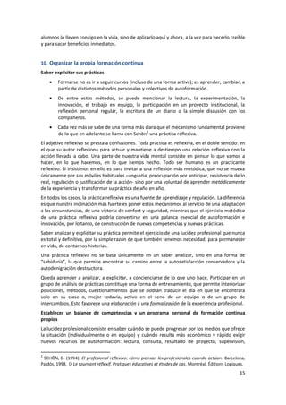 alumnos lo lleven consigo en la vida, sino de aplicarlo aquí y ahora, a la vez para hecerlo creíble
y para sacar beneficios inmediatos.


10. Organizar la propia formación continua
Saber explicitar sus prácticas
        Formarse no es ir a seguir cursos (incluso de una forma activa); es aprender, cambiar, a
        partir de distintos métodos personales y colectivos de autoformación.
        De entre estos métodos, se puede mencionar la lectura, la experimentación, la
        innovación, el trabajo en equipo, la participación en un proyecto institucional, la
        reflexión personal regular, la escritura de un diario o la simple discusión con los
        compañeros.
        Cada vez más se sabe de una forma más clara que el mecanismo fundamental proviene
        de lo que en adelante se llama con Schön 2 una práctica reflexiva.
El adjetivo reflexivo se presta a confusiones. Toda práctica es reflexiva, en el doble sentido: en
el que su autor reflexiona para actuar y mantiene a destiempo una relación reflexiva con la
acción llevada a cabo. Una parte de nuestra vida mental consiste en pensar lo que vamos a
hacer, en lo que hacemos, en lo que hemos hecho. Todo ser humano es un practicante
reflexivo. Si insistimos en ello es para invitar a una reflexión más metódica, que no se mueva
únicamente por sus móviles habituales –angustia, preocupación por anticipar, resistencia de lo
real, regulación o justificación de la acción- sino por una voluntad de aprender metódicamente
de la experiencia y transformar su práctica de año en año.
En todos los casos, la práctica reflexiva es una fuente de aprendizaje y regulación. La diferencia
es que nuestra inclinación más fuerte es poner estos mecanismos al servicio de una adaptación
a las circunstancias, de una victoria de confort y seguridad, mientras que el ejercicio metódico
de una práctica reflexiva podría convertirse en una palanca esencial de autoformación e
innovación, por lo tanto, de construcción de nuevas competencias y nuevas prácticas.
Saber analizar y explicitar su práctica permite el ejercicio de una lucidez profesional que nunca
es total y definitiva, por la simple razón de que también tenemos necesidad, para permanecer
en vida, de contarnos historias.
Una práctica reflexiva no se basa únicamente en un saber analizar, sino en una forma de
“sabiduría”, la que permite encontrar su camino entre la autosatisfacción conservadora y la
autodenigración destructora.
Queda aprender a analizar, a explicitar, a concienciarse de lo que uno hace. Participar en un
grupo de análisis de prácticas constituye una forma de entrenamiento, que permite interiorizar
posiciones, métodos, cuestionamientos que se podrán traducir el día en que se encontrará
solo en su clase o, mejor todavía, activo en el seno de un equipo o de un grupo de
intercambios. Esto favorece una elaboración y una formalización de la experiencia profesional.
Establecer un balance de competencias y un programa personal de formación continua
propios
La lucidez profesional consiste en saber cuándo se puede progresar por los medios que ofrece
la situación (individualmente o en equipo) y cuándo resulta más económico y rápido exigir
nuevos recursos de autoformación: lectura, consulta, resultado de proyecto, supervisión,

2
 SCHÖN, D. (1994): El profesional reflexivo: cómo piensan los profesionales cuando actúan. Barcelona,
Paidós, 1998. O Le tournant réflexif. Pratiques éducatives et études de cas. Montréal. Éditions Logiques.
                                                                                                      15
 