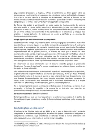 empowerment (Hargreaves y Hopkins, 1991)3, el sentimiento de tener poder sobre las
decisiones que condicionan los presupuestos, las estructuras, incluso las finalidades. Pasa por
la conciencia de tener derecho a participar en las decisiones colectivas y disponer de los
medios. Introduce una ruptura con la actitud burocrática que trata el “sistema” como una pura
obligación y no se limita a crear un “biotipo” tan soportable como posible.
De forma más global, la participación en otros niveles de funcionamiento del sistema
educativo amplía la cultura política, económica, administrativa, jurídica y sociológica de los
profesores en ejercicio, con las incidencias que nos imaginamos debido a su práctica cotidiana
en un doble sentido: enriquecimiento de los contenidos de la enseñanza y enfoque más
analítico y menos defensivo de fenómenos de poder y conflicto y, en general, de
funcionamiento institucionales.
Acoger y participar en la formación de los compañeros
Desde hace mucho tiempo, los partidarios de las nuevas pedagogías y la enseñanza mutua han
descubierto que formar a alguien es una de las formas más seguras de formarse. A partir de la
experiencia, la preocupación de compartir conocimientos o crear experiencias formadoras
lleva a explicitar, organizar y profundizar en lo que se sabe. También conduce a reconocer la
impenetrabilidad de sus propias prácticas, el número de cosas que se hacen sin saber
exactamente desde cuándo, ni por qué, por costumbre. El trabajo sobre el habitus, sobre el
inconsciente profesional, está muy estimulado por la presencia de alguien que, sin
amenazarnos, nos observa en el trabajo y tiene derecho a sorprenderse, cuestionarse, hacer
caso de su propia forma de hacer, o prácticas diferentes observadas o evocadas fuera.
Un observador ve cosas elementales que el discurso esconde, porque el practicante
literalmente “no sabe lo que hace” o porque no sabe poner en palabras algunas prácticas en
las cuales se siente vulnerable.
Una observación es formadora en el otro sentido: al ver a una persona de prácticas reaccionar,
el practicante más experimentado se conciencia, por contraste, de lo que hace. Pretende
explicar la diferencia, se da cuenta de que no se trata solamente del nivel de experiencia, sino
que depende de personalidades, elecciones, historias personales, obsesiones y angustias de
unos y otros. Lo cual resulta muy formador para el practicante experimentado y, si acepta
verbalizar sus reflexiones y discutir sobre ellas, para la persona en prácticas.
No es menos importante cuando se inicia una verdadera acción de coaching, a la manera de un
entrenador, o incluso de modelaje, a la manera de un instructor que prescribe un
procedimiento eficaz y lo controla en una dimensión doble.
Ser actor del sistema de formación continua
Sería importante que cada vez más los profesores se sintieran responsables de la política de
formación continua e intervinieran en ella, de forma individual o colectiva, en los procesos de
decisión.


Conclusión: ¿hacia un oficio nuevo?
El referencial de Ginebra elaborado en 1996 [y en el que se basa este autor] pretende
comprender el movimiento de la profesión, haciendo hincapié en competencias emergentes o
competencias existentes, cuya importancia se refuerza debido a nuevas ambiciones del
sistema educativo, que exige niveles de control siempre elevados.

3
  HARGREAVES, D.H.; HOPKINS, D. (1991): The empowered School: The management and Practice of
School Development. London, Cassell
                                                                                             17
 