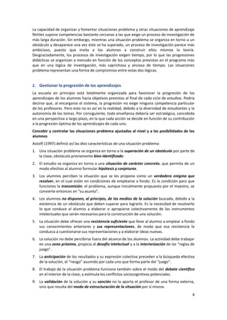 La capacidad de organizar y fomentar situaciones problema y otras situaciones de aprendizaje
fértiles supone competencias bastante cercanas a las que exige un proceso de investigación de
más larga duración. Sin embargo, mientras una situación problema se organiza en torno a un
obstáculo y desaparece una vez éste se ha superado, un proceso de investigación parece más
ambicioso, puesto que invita a los alumnos a construir ellos mismos la teoría.
Desgraciadamente, los procesos de investigación exigen tiempo, por lo que las progresiones
didácticas se organizan a menudo en función de los conceptos previstos en el programa más
que en una lógica de investigación, más caprichosa y ansiosa de tiempo. Las situaciones
problema representan una forma de compromiso entre estas dos lógicas.


2. Gestionar la progresión de los aprendizajes
La escuela en principio está totalmente organizada para favorecer la progresión de los
aprendizajes de los alumnos hacia objetivos previstos al final de cada ciclo de estudios. Podría
decirse que, al encargarse el sistema, la progresión no exige ninguna competencia particular
de los profesores. Pero esto no es así en la realidad, debido a la diversidad de estudiantes y la
autonomía de los temas. Por consiguiente, toda enseñanza debería ser estratégica, concebida
en una perspectiva a largo plazo, en la que cada acción se decide en función de su contribución
a la progresión óptima de los aprendizajes de cada uno.
Concebir y controlar las situaciones problema ajustadas al nivel y a las posibilidades de los
alumnos
Astolfi (1997) definió así las diez características de una situación problema:
1. Una situación problema se organiza en torno a la superación de un obstáculo por parte de
   la clase, obstáculo previamente bien identificado.
2. El estudio se organiza en torno a una situación de carácter concreto, que permita de un
   modo efectivo al alumno formular hipótesis y conjeturas.
3. Los alumnos perciben la situación que se les propone como un verdadero enigma que
   resolver, en el cual están en condiciones de emplearse a fondo. Es la condición para que
   funciones la transmisión: el problema, aunque inicialmente propuesto por el maestro, se
   convierte entonces en “su asunto”.
4. Los alumnos no disponen, al principio, de los medios de la solución buscada, debido a la
   existencia de un obstáculo que deben superar para lograrlo. Es la necesidad de resolverlo
   lo que conduce al alumno a elaborar o apropiarse colectivamente de los instrumentos
   intelectuales que serán necesarios para la construcción de una solución.
5. La situación debe ofrecer una resistencia suficiente que lleve al alumno a emplear a fondo
   sus conocimientos anteriores y sus representaciones, de modo que esa resistencia le
   conduzca a cuestionarse sus representaciones y a elaborar ideas nuevas.
6. La solución no debe percibirse fuera del alcance de los alumnos. La actividad debe trabajar
   en una zona próxima, propicia al desafío intelectual y a la interiorización de las “reglas de
   juego”.
7. La anticipación de los resultados y su expresión colectiva preceden a la búsqueda efectiva
   de la solución, el “riesgo” asumido por cada uno que forma parte del “juego”.
8. El trabajo de la situación problema funciona también sobre el modo del debate científico
   en el interior de la clase, y estimula los conflictos sociocognitivos potenciales.
9. La validación de la solución y su sanción no la aporta el profesor de una forma externa,
   sino que resulta del modo de estructuración de la situación por sí misma.
                                                                                               4
 