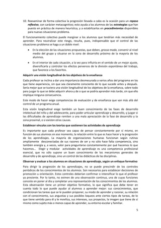 10. Reexaminar de forma colectiva la progresión llevada a cabo es la ocasión para un repaso
    reflexivo, con carácter metacognitivo; esto ayuda a los alumnos de las estrategias que han
    puesto en práctica de manera heurística, y a estabilizarlos en procedimientos disponibles
    para nuevas situaciones problema.
El funcionamiento colectivo puede marginar a los alumnos que tendrían más necesidad de
aprender. Para neutralizar este riesgo, resulta, pues, indispensable que el control de las
situaciones problema se haga a un doble nivel:
        En la elección de las situaciones propuestas, que deben, grosso modo, convenir al nivel
        medio del grupo y situarse en la zona de desarrollo próximo de la mayoría de los
        alumnos.
        En el interior de cada situación, a la vez para influirla en el sentido de un mejor ajuste,
        diversificarla y controlar los efectos perversos de la división espontánea del trabajo,
        que favorece a los favoritos.
Adquirir una visión longitudinal de los objetivos de la enseñanza
Cada profesor se inclina a dar una importancia desmesurada a varios años del programa en los
que tiene experiencia, sin que sea claramente consciente de lo que sucede antes y después.
Sería mejor que se tuviera una visión longitudinal de los objetivos de la enseñanza, sobre todo
para juzgar lo que se debe adquirir ahora y de o que se podría aprender más tarde, sin que ello
implique ninguna consecuencia.
Este modo de hacer exige competencias de evaluación y de enseñanza que van más allá del
control de un programa anual.
Esta visión longitudinal exige también un buen conocimiento de las fases de desarrollo
intelectual del niño y del adolescente, para poder articular aprendizaje y desarrollo, y juzgar si
las dificultades de aprendizaje remiten a una mala apreciación de la fase de desarrollo y la
zona proximal, o si existen otras causas.
Establecer vínculos con las teorías que sostienen las actividades de aprendizaje
Es importante que cada profesor sea capaz de pensar constantemente por sí mismo, en
función de sus alumnos en ese momento, la relación entre lo que es hace hacer y la progresión
de los aprendizajes. La mayoría de organizaciones humanas funcionan según rutinas
ampliamente desconectadas de sus razones de ser y no sólo hace falta competencia, sino
también energía y, a veces, valor para preguntarse constantemente por qué hacemos lo que
hacemos… Elegir y modular actividades de aprendizaje es una competencia profesional
esencial, que no sólo supone un buen conocimiento de los mecanismos generales de
desarrollo y de aprendizaje, sino un control de las didácticas de las disciplinas.
Observar y evaluar a los alumnos en situaciones de aprendizaje, según un enfoque formativo
Para dirigir la progresión de los aprendizajes, no se puede prescindir de los controles
periódicos de los conocimientos de los alumnos. Son necesarios para establecer decisiones de
promoción u orientación. Estos controles deberían confirmar o intensificar lo que el profesor
ya presiente. Por lo tanto, no eximen de una observación continua, una de cuyas funciones
consiste en poner al día y completar una representación de los conocimientos de los alumnos.
Esta observación tiene un primer objetivo formativo, lo que significa que debe tener en
cuenta todo lo que puede ayudar al alumnos a aprender mejor: sus conocimientos, que
condicionan las tareas que se le pueden proponer, su modo de aprender y razonar, su relación
con el conocimiento, sus angustias y sus posibles loqueos ante ciertos tipos de tareas, de lo
que tiene sentido para él y le moviliza, sus intereses, sus proyectos, la imagen que tiene de sí
mismo como sujeto más o menos capaz de aprender, su entorno escolar y familiar.

                                                                                                 5
 
