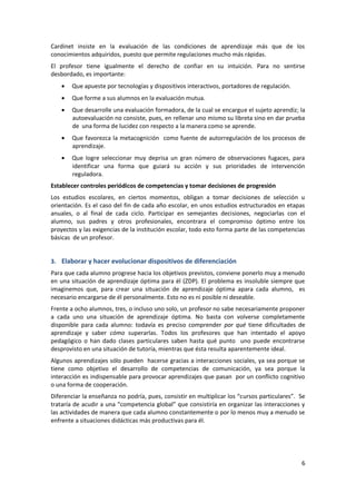 Cardinet insiste en la evaluación de las condiciones de aprendizaje más que de los
conocimientos adquiridos, puesto que permite regulaciones mucho más rápidas.
El profesor tiene igualmente el derecho de confiar en su intuición. Para no sentirse
desbordado, es importante:
       Que apueste por tecnologías y dispositivos interactivos, portadores de regulación.
       Que forme a sus alumnos en la evaluación mutua.
       Que desarrolle una evaluación formadora, de la cual se encargue el sujeto aprendiz; la
       autoevaluación no consiste, pues, en rellenar uno mismo su libreta sino en dar prueba
       de una forma de lucidez con respecto a la manera como se aprende.
       Que favorezca la metacognición como fuente de autorregulación de los procesos de
       aprendizaje.
       Que logre seleccionar muy deprisa un gran número de observaciones fugaces, para
       identificar una forma que guiará su acción y sus prioridades de intervención
       reguladora.
Establecer controles periódicos de competencias y tomar decisiones de progresión
Los estudios escolares, en ciertos momentos, obligan a tomar decisiones de selección u
orientación. Es el caso del fin de cada año escolar, en unos estudios estructurados en etapas
anuales, o al final de cada ciclo. Participar en semejantes decisiones, negociarlas con el
alumno, sus padres y otros profesionales, encontrara el compromiso óptimo entre los
proyectos y las exigencias de la institución escolar, todo esto forma parte de las competencias
básicas de un profesor.


3. Elaborar y hacer evolucionar dispositivos de diferenciación
Para que cada alumno progrese hacia los objetivos previstos, conviene ponerlo muy a menudo
en una situación de aprendizaje óptima para él (ZDP). El problema es insoluble siempre que
imaginemos que, para crear una situación de aprendizaje óptima apara cada alumno, es
necesario encargarse de él personalmente. Esto no es ni posible ni deseable.
Frente a ocho alumnos, tres, o incluso uno solo, un profesor no sabe necesariamente proponer
a cada uno una situación de aprendizaje óptima. No basta con volverse completamente
disponible para cada alumno: todavía es preciso comprender por qué tiene dificultades de
aprendizaje y saber cómo superarlas. Todos los profesores que han intentado el apoyo
pedagógico o han dado clases particulares saben hasta qué punto uno puede encontrarse
desprovisto en una situación de tutoría, mientras que ésta resulta aparentemente ideal.
Algunos aprendizajes sólo pueden hacerse gracias a interacciones sociales, ya sea porque se
tiene como objetivo el desarrollo de competencias de comunicación, ya sea porque la
interacción es indispensable para provocar aprendizajes que pasan por un conflicto cognitivo
o una forma de cooperación.
Diferenciar la enseñanza no podría, pues, consistir en multiplicar los “cursos particulares”. Se
trataría de acudir a una “competencia global” que consistiría en organizar las interacciones y
las actividades de manera que cada alumno constantemente o por lo menos muy a menudo se
enfrente a situaciones didácticas más productivas para él.




                                                                                              6
 