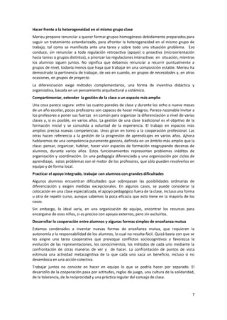 Hacer frente a la heterogeneidad en el mismo grupo clase
Merieu propone renunciar a querer formar grupos homogéneos debidamente preparados para
seguir un tratamiento estandarizado, para afrontar la heterogeneidad en el mismo grupo de
trabajo, tal como se manifiesta ante una tarea y sobre todo una situación problema. Eso
conduce, sin renunciar a toda regulación retroactiva (apoyo) o proactiva (microorientación
hacia tareas o grupos distintos), a priorizar las regulaciones interactivas en situación, mientras
los alumnos siguen juntos. No significa que debamos renunciar a recurrir puntualmente a
grupos de nivel, todavía menos que haya que trabajar en una composición estable. Merieu ha
demostrado la pertinencia de trabajar, de vez en cuando, en grupos de necesidades y, en otras
ocasiones, en grupos de proyecto.
La diferenciación exige métodos complementarios, una forma de inventiva didáctica y
organizativa, basada en un pensamiento arquitectural y sistémico.
Compartimentar, extender la gestión de la clase a un espacio más amplio
Una cosa parece segura: entre las cuatro paredes de clase y durante los ocho o nueve meses
de un año escolar, pocos profesores son capaces de hacer milagros. Parece razonable invitar a
los profesores a poner sus fuerzas en común para organizar la diferenciación a nivel de varias
clases y, si es posible, en varios años. La gestión de una clase tradicional es el objetivo de la
formación inicial y se consolida a voluntad de la experiencia. El trabajo en espacios más
amplios precisa nuevas competencias. Unas giran en torno a la cooperación profesional. Las
otras hacen referencia a la gestión de la progresión de aprendizajes en varios años. Ajhora
hablaremos de una competencia puramente gestora, definida en un ámbito más amplio que la
clase: pensar, organizar, habitar, hacer vivir espacios de formación reagrupando decenas de
alumnos, durante varios años. Estos funcionamientos representan problemas inéditos de
organización y coordinación. En una pedagogía diferenciada y una organización por ciclos de
aprendizaje, estos problemas son el motor de los profesores, que sólo pueden resolverlos en
equipo y de forma local.
Practicar el apoyo integrado, trabajar con alumnos con grandes dificultades
Algunos alumnos encuentran dificultades que sobrepasan las posibilidades ordinarias de
diferenciación y exigen medidas excepcionales. En algunos casos, se puede considerar la
colocación en una clase especializada, el apoyo pedagógico fuera de la clase, incluso una forma
u otra de repetir curso, aunque sabemos la poca eficacia que esto tiene en la mayoría de los
casos.
Sin embargo, lo ideal sería, en una organización de equipo, encontrar los recursos para
encargarse de esos niños, si es preciso con apoyos externos, pero sin excluirlos.
Desarrollar la cooperación entre alumnos y algunas formas simples de enseñanza mutua
Estamos condenados a inventar nuevas formas de enseñanza mutua, que requieren la
autonomía y la responsabilidad de los alumnos, lo cual no resulta fácil. Quizá basta con que se
les asigne una tarea cooperativa que provoque conflictos sociocognitivos y favorezca la
evolución de las representaciones, los conocimientos, los métodos de cada uno mediante la
confrontación de otras maneras de ver y de hacer. La confrontación de puntos de vista
estimula una actividad metacognitiva de la que cada uno saca un beneficio, incluso si no
desemboca en una acción colectiva.
Trabajar juntos no consiste en hacer en equipo lo que se podría hacer por separado. El
desarrollo de la cooperación pasa por actitudes, reglas de juego, una cultura de la solidaridad,
de la tolerancia, de la reciprocidad y una práctica regular del consejo de clase.



                                                                                                7
 