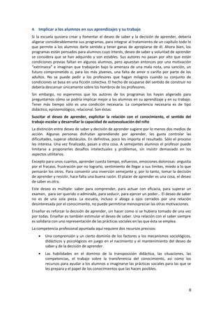 4. Implicar a los alumnos en sus aprendizajes y su trabajo
Si la escuela quisiera crear y fomentar el deseo de saber y la decisión de aprender, debería
aligerar considerablemente sus programas, para integrar al tratamiento de un capítulo todo lo
que permite a los alumnos darle sentido y tener ganas de apropiarse de él. Ahora bien, los
programas están pensados para alumnos cuyo interés, deseo de saber y voluntad de aprender
se considera que se han adquirido y son estables. Sus autores no pasan por alto que están
condiciones previas faltan en algunos alumnos, pero apuestan entonces por una motivación
“extrínseca” e imaginan que trabajarán bajo la amenaza de una mala nota, una sanción, un
futuro comprometido o, para los más jóvenes, una falta de amor o cariño por parte de los
adultos. No se puede pedir a los profesores que hagan milagros cuando su conjunto de
condiciones se basa en una ficción colectiva. El hecho de ocuparse del sentido de construir no
debería descansar únicamente sobre los hombros de los profesores.
Sin embargo, no esperemos que los autores de los programas los hayan aligerado para
preguntarnos cómo se podría implicar mejor a los alumnos en su aprendizaje y en su trabajo.
Tener más tiempo sólo es una condición necesaria. La competencia necesaria es de tipo
didáctico, epistemológico, relacional. Son éstas:
Suscitar el deseo de aprender, explicitar la relación con el conocimiento, el sentido del
trabajo escolar y desarrollar la capacidad de autoevaluación del niño
La distinción entre deseo de saber y decisión de aprender sugiere por lo menos dos medios de
acción. Algunas personas disfrutan aprendiendo por aprender, les gusta controlar las
dificultades, superar obstáculos. En definitiva, poco les importa el resultado. Sólo el proceso
les interesa. Una vez finalizado, pasan a otra cosa. A semejantes alumnos el profesor puede
limitarse a proponerles desafíos intelectuales y problemas, sin insistir demasiado en los
aspectos utilitarios.
Excepto para unos cuantos, aprender cuesta tiempo, esfuerzos, emociones dolorosas: angustia
por el fracaso, frustración por no lograrlo, sentimiento de llegar a sus límites, miedo a lo que
pensarán los otros. Para consentir una inversión semejante y, por lo tanto, tomar la decisión
de aprender y resistir, hace falta una buena razón. El placer de aprender es una cosa, el deseo
de saber es otra.
Este deseo es múltiple: saber para comprender, para actuar con eficacia, para superar un
examen, para ser querido o admirado, para seducir, para ejercer un poder… El deseo de saber
no es de una sola pieza. La escuela, incluso si aboga a ojos cerrados por una relación
desinteresada por el conocimiento, no puede permitirse menospreciar las otras motivaciones.
Enseñar es reforzar la decisión de aprender, sin hacer como si se hubiera tomado de una vez
por todas. Enseñar es también estimular el deseo de saber. Una relación con el saber siempre
es solidaria con una representación de las prácticas sociales en las que ésta se emplea.
La competencia profesional apuntada aquí requiere dos recursos precisos:
        Una comprensión y un cierto dominio de los factores y los mecanismos sociológicos,
        didácticos y psicológicos en juego en el nacimiento y el mantenimiento del deseo de
        saber y de la decisión de aprender.
        Las habilidades en el dominio de la transposición didáctica, las situaciones, las
        competencias, el trabajo sobre la transferencia del conocimiento, así como los
        recursos para ayudar a los alumnos a imaginarse las prácticas sociales para las que se
        les prepara y el papel de los conocimientos que las hacen posibles.




                                                                                              8
 