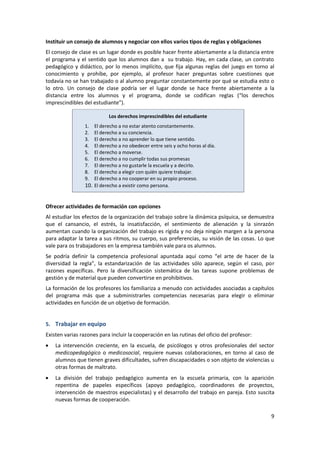 Instituir un consejo de alumnos y negociar con ellos varios tipos de reglas y obligaciones
El consejo de clase es un lugar donde es posible hacer frente abiertamente a la distancia entre
el programa y el sentido que los alumnos dan a su trabajo. Hay, en cada clase, un contrato
pedagógico y didáctico, por lo menos implícito, que fija algunas reglas del juego en torno al
conocimiento y prohíbe, por ejemplo, al profesor hacer preguntas sobre cuestiones que
todavía no se han trabajado o al alumno preguntar constantemente por qué se estudia esto o
lo otro. Un consejo de clase podría ser el lugar donde se hace frente abiertamente a la
distancia entre los alumnos y el programa, donde se codifican reglas (“los derechos
imprescindibles del estudiante”).

                            Los derechos imprescindibles del estudiante
                 1.  El derecho a no estar atento constantemente.
                 2.  El derecho a su conciencia.
                 3.  El derecho a no aprender lo que tiene sentido.
                 4.  El derecho a no obedecer entre seis y ocho horas al día.
                 5.  El derecho a moverse.
                 6.  El derecho a no cumplir todas sus promesas
                 7.  El derecho a no gustarle la escuela y a decirlo.
                 8.  El derecho a elegir con quién quiere trabajar.
                 9.  El derecho a no cooperar en su propio proceso.
                 10. El derecho a existir como persona.


Ofrecer actividades de formación con opciones
Al estudiar los efectos de la organización del trabajo sobre la dinámica psíquica, se demuestra
que el cansancio, el estrés, la insatisfacción, el sentimiento de alienación y la sinrazón
aumentan cuando la organización del trabajo es rígida y no deja ningún margen a la persona
para adaptar la tarea a sus ritmos, su cuerpo, sus preferencias, su visión de las cosas. Lo que
vale para os trabajadores en la empresa también vale para os alumnos.
Se podría definir la competencia profesional apuntada aquí como “el arte de hacer de la
diversidad la regla”, la estandarización de las actividades sólo aparece, según el caso, por
razones específicas. Pero la diversificación sistemática de las tareas supone problemas de
gestión y de material que pueden convertirse en prohibitivos.
La formación de los profesores los familiariza a menudo con actividades asociadas a capítulos
del programa más que a subministrarles competencias necesarias para elegir o eliminar
actividades en función de un objetivo de formación.


5. Trabajar en equipo
Existen varias razones para incluir la cooperación en las rutinas del oficio del profesor:
    La intervención creciente, en la escuela, de psicólogos y otros profesionales del sector
    medicopedagógico o medicosocial, requiere nuevas colaboraciones, en torno al caso de
    alumnos que tienen graves dificultades, sufren discapacidades o son objeto de violencias u
    otras formas de maltrato.
    La división del trabajo pedagógico aumenta en la escuela primaria, con la aparición
    repentina de papeles específicos (apoyo pedagógico, coordinadores de proyectos,
    intervención de maestros especialistas) y el desarrollo del trabajo en pareja. Esto suscita
    nuevas formas de cooperación.

                                                                                             9
 
