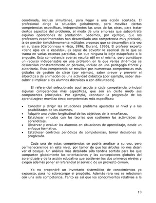 coordinada, incluso simultánea, para llegar a una acción acertada. El
profesional dirige la situación globalmente, pero moviliza ciertas
competencias específicas, independientes las unas de las otras, para tratar
ciertos aspectos del problema, al modo de una empresa que subcontrata
algunas operaciones de producción. Sabemos, por ejemplo, que los
profesores experimentados han desarrollado una competencia muy preciada,
la de percibir simultáneamente múltiples procesos que se desarrollan a la vez
en su clase (Carbonneau y Hétu, 1996; Durand, 1996). El profesor experto
«tiene ojos en la espalda», es capaz de advertir lo esencial de lo que se
trama en varias escenas paralelas, sin que ninguna lo deje estupefacto o lo
angustie. Esta competencia apenas resulta útil en sí misma, pero constituye
un recurso indispensable en una profesión en la que varias dinámicas se
desarrollan constantemente en paralelo, incluso en una pedagogía frontal y
autoritaria. Esta competencia se moviliza por numerosas competencias más
globales de gestión de clase (por ejemplo, saber prever y prevenir el
alboroto) o de animación de una actividad didáctica (por ejemplo, saber des-
cubrir e implicar a los alumnos distraídos o con dificultades).

     El referencial seleccionado aquí asocia a cada competencia principal
algunas competencias más específicas, que son en cierto modo sus
componentes principales. Por ejemplo, «conducir la progresión de los
aprendizajes» moviliza cinco competencias más específicas:

•   Concebir y dirigir las situaciones problema ajustadas al nivel y a las
    posibilidades de los alumnos.
•   Adquirir una visión longitudinal de los objetivos de la enseñanza.
•   Establecer vínculos con las teorías que sostienen las actividades de
    aprendizaje.
•   Observar y evaluar los alumnos en situaciones de aprendizaje, desde un
    enfoque formativo.
•   Establecer controles periódicos de competencias, tomar decisiones de
    progresión.

      Cada una de estas competencias se podría analizar a su vez, pero
permaneceremos en este nivel, por temor de que los árboles no nos dejen
ver el bosque. Un análisis más detallado sólo tendría sentido para los que
comparten globalmente las orientaciones y las concepciones globales del
aprendizaje y de la acción educativa que sostienen los dos primeros niveles y
exigen además poner el referencial al servicio de un proyecto común.

     Yo no propondré un inventario sistemático de conocimientos ya
expuesto, para no sobrecargar el propósito. Además rara vez se relacionan
con una sola competencia. Tanto es así que los conocimientos relativos a la



                                                                          10
 