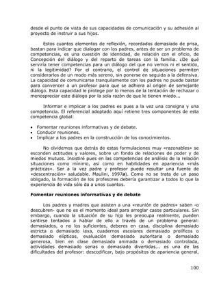 desde el punto de vista de sus capacidades de comunicación y su adhesión al
proyecto de instruir a sus hijos.

      Estos cuantos elementos de reflexión, recordados demasiado de prisa,
bastan para indicar que dialogar con los padres, antes de ser un problema de
competencias, es una cuestión de identidad, de relación con el oficio, de
Concepción del diálogo y del reparto de tareas con la familia. ¿De qué
serviría tener competencias para un diálogo del que no vemos ni el sentido,
ni la legitimidad? Por el contrario, el control de situaciones permiten
considerarlos de un modo más sereno, sin ponerse en seguida a la defensiva.
La capacidad de comunicarse tranquilamente con los padres no puede bastar
para convencer a un profesor para que se adhiera al origen de semejante
diálogo. Esta capacidad le protege por lo menos de la tentación de rechazar o
menospreciar este diálogo por la sola razón de que le tienen miedo...

    Informar e implicar a los padres es pues a la vez una consigna y una
competencia. El referencial adoptado aquí retiene tres componentes de esta
competencia global:

•   Fomentar reuniones informativas y de debate.
•   Conducir reuniones.
•   Implicar a los padres en la construcción de los conocimientos.

      No olvidemos que detrás de estas formulaciones muy «razonables» se
esconden actitudes y valores, sobre un fondo de relaciones de poder y de
miedos mutuos. Insistiré pues en las competencias de análisis de la relación
situaciones como mínimo, así como en habilidades en apariencia «más
prácticas». Ser a la vez padre y profesor puede resultar una fuente de
«descentración» saludable. Maulini, 1997a). Como no se trata de un paso
obligado, la formación de los profesores debería garantizar a todos lo que la
experiencia de vida sólo da a unos cuantos.

Fomentar reuniones informativas y de debate

       Los padres y madres que asisten a una «reunión de padres» saben -o
descubren- que no es el momento ideal para arreglar casos particulares. Sin
embargo, cuando la situación de su hijo les preocupa realmente, pueden
sentirse tentados a hablar de ello a través de un problema general:
demasiados, o no los suficientes, deberes en casa, disciplina demasiado
estricta o demasiado laxa, cuadernos escolares demasiado prolíficos o
demasiado elípticos, evaluación demasiado autoritaria o demasiado
generosa, bien en clase demasiado animada o demasiado controlada,
actividades demasiado serias o demasiado divertidas... es una de las
dificultades del profesor: descodificar, bajo propósitos de apariencia general,


                                                                           100
 