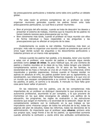 las preocupaciones particulares y tratarlas como tales sino justifica un debate
global.

     Por esta razón la primera competencia de un profesor es evitar
organizar reuniones generales cuando los padres tienen ante todo
preocupaciones particulares. Lo cual lleva a prever reuniones:

•   Bien al principio del año escolar, cuando se trata de descubrir los deseos y
    presentar el sistema de trabajo, mientras que la mayoría de los padres no
    tienen todavía razones para preocuparse por su hijo.
•   Bien claramente más tarde, cuando el profesor se haya reunido con ellos
    de forma individual y haya respondido a las preguntas y las
    preocupaciones que no afectan al conjunto de la clase.

      Evidentemente no existe la red infalible. Formulemos más bien un
principio: más vale no organizar una reunión cuando se presiente que será el
único lugar donde surjan las angustias y los descontentos particulares y
tratarlos primero en un marco más apropiado.

       Incluso cuando los padres han podido, si lo deseaba, tener una reunión
a solas con el profesor, una reunión de padres a menudo sigue siendo
percibida como campo de minas. Es poco habitual que, de una veintena de
padres y madres reunidos en la clase de su hijo, todos tengan una relación
completamente serena con la escuela. En el seno de las familias, la
escolaridad de los hijos a menudo se vive de un modo muy emocional, entre
inquietudes y grandes esperanzas. Incluso cuando el fracaso escolar no
apenas en absoluto al niño, los padres pueden tener por su agotamiento, su
socialización, sus relaciones, desarrollar fantasmas respecto a lo que vive en
un mundo que escapan completamente a su control: la clase, pero también
los pasillos, el patio, el camino a la escuela. A menudo no hace falta gran
cosa para hacer saltar el polvorín.

      En las relaciones con los padres, una de las competencias más
importantes de un profesor es distinguir claramente lo que proviene de su
autonomía profesional, asumiendo la por completo, y lo que proviene de
momentos en los que debe encargarse de adoptar una política de la
educación, los programas, las reglas de evaluación o las estructuras
escolares que exigen el momento y la severidad de la selección. Dejar de ser
completamente solidario con la institución en la que trabaja es tan
imprudente como «hacerse cargo» de todos los artículos de la ley, todas las
páginas del plan de estudios, todas las reformas, todas las decisiones de la
administración. Es importante que el profesor sepa situarse, primero ante
sus propios ojos, luego frente a los de los padres. La agresividad aumenta
cuando alimenta la confusión u oscila entre dos actitudes contradictorias.


                                                                            101
 