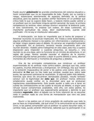 Puede asumir globalmente las grandes orientaciones del sistema educativo y
hacer comprender que no es responsable de todo. Puede, por su cuenta y
riesgo, distanciarse abiertamente de aspectos definidos de la política
educativa, pero los padres no pueden confiar fácilmente en un profesor que
critica todo lo que se supone debe hacer, y todavía menos puede valorar a
un profesor que no manifiesta ninguna opinión personal. Así pues, la primera
competencia es sentirse «bien consigo mismo» encontrar la distancia justa,
el tono conveniente, no andarse con rodeos. En estas cuestiones, es
importante puntualizar las cosas, decir explícitamente, cuando está
justificado: «Yo no soy el interlocutor adecuado».

      A continuación, sin duda es importante que el hecho de preparar y
fomentar reuniones no acumule ineptitudes. Por miedo a verse desbordados,
algunos profesores marean a los padres con informaciones y explicaciones y
no dejar ningún espacio para el debate. Es cerrarse así engendra frustración
y agresividad. Por el contrario, tampoco resulta conveniente abrir una
reunión diciendo: «Sabéis cómo trabajamos en esta clase, esto hoy a vuestra
disposición para responder a vuestras preguntas, os escucho...». Una
reunión no es una clase, pero no funciona sin un mínimo de estructura, ni sin
reglas del juego. Parece sensato recordar el objetivo de la reunión,
anunciada algunos temas previstos y dejar la puerta abierta a otros, alternar
momentos de información y momentos de preguntas y debates.

      Una de las principales competencias que construye un profesor
experimentado es no sentirse «solo contra todos», persigue que hay, entre
los padres, muchas diferencias y divergencias. Sin embargo, hay que resistir
a la tentación maquiavélica de poner a los padres unos contra otros, para
demostrar in fine que no hay nada que cambiar, puesto que, sobre cada
punto, las opiniones contrarias se neutralizan. Si algunos piden más deberes,
mientras que otros los encuentran demasiados pesados, resulta tentador
concluir con la legitimidad del statu quo. Un profesor menos defensivo
simplemente puede confiar en la diversidad para que se produzcan
regulaciones espontáneamente. Esto puede ayudar a cada uno a tener en
cuenta las contradicciones en las cuales la escuela se debate, si argüir para
rehusar buscar compromisos aceptables, este año, con estos padres. Es
importante que un profesor sea especialmente perspicaz y delimite lo que
considera negociable. Abrir el debate con la firme intención de no escuchar
nada ni cambiar nada es una forma de manipulación que rara vez pasa
inadvertida.

      Reunir a los padres con el único propósito de explicarles que todo lo
que se hace es irreprochable, ¿de qué sirve? Si la comunicación es en sentido
único, si los padres comprenden que el profesor no quiere escuchar nada, ni
cambiar nada, quizás vendrán informarse, sabiendo que no participarán ni se


                                                                         102
 