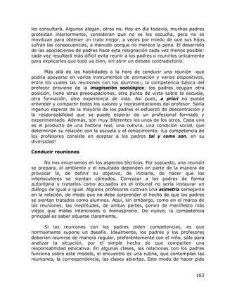 les consultará. Algunos alegan, otros no. Hoy en día todavía, muchos padres
protestan interiormente, consideran que no se les escucha, pero no se
movilizan para obtener un trato mejor, a veces por miedo de que sus hijos
sufran las consecuencias, a menudo porque no merece la pena. El desarrollo
de las asociaciones de padres hace esta resignación cada vez menos posible:
cada vez resultará más difícil evita reunir a los padres o reunirlos únicamente
para explicarles que todo va bien, sin abrir un debate contradictorio.

      Más allá de las habilidades a la hora de conducir una reunión -que
podría apoyarse en varios instrumentos de animación y varios dispositivos,
entre los cuales las reuniones con los alumnos-, la competencia básica del
profesor proviene de la imaginación sociológica: los padres ocupan otra
posición, tiene otras preocupaciones, otro punto de vista sobre la escuela,
otra formación, otra experiencia de vida. Así pues, a priori no puede
entender y compartir todos los valores y representaciones del profesor. Sería
ingenuo esperar de la mayoría de los padres el esfuerzo de descentración y
la responsabilidad que se puede esperar de un profesional formado y
experimentado. Además, son muy diferentes los unos de los otros. Cada uno
es el producto de una historia real, una cultura, una condición social, que
determinan su relación con la escuela y el conocimiento. ¡La competencia de
los profesores consiste en aceptar a los padres tal y como son, en su
diversidad!

Conducir reuniones

       No nos encerramos en los aspectos técnicos. Por supuesto, una reunión
se prepara, el ambiente y el resultado dependen en parte de la manera de
provocar la, de definir su objetivo, de iniciarla, de hacer que los
interlocutores se sientan cómodos. Convocar a los padres de forma
autoritaria y tratarlos como acusados en el tribunal no sería instaurar un
diálogo de igual a igual. Algunos profesores cultivan una asimetría semejante
en la relación, de modo que no debe sorprender el hecho de que los padres
se sientan tratados como alumnos. Aquí, sin embargo, como en el marco de
las reuniones, las ineptitudes, de ambas partes, ponen de manifiesto más
viejos que malas intenciones o menosprecio. De nuevo, la competencia
principal es saber situarse claramente.

      Si las reuniones con los padres piden competencias, es que
normalmente supone un desafío. Idealmente, los padres y los profesores
deberían reunirse de manera regular, preferentemente con el niño, sólo para
analizar la situación, por el simple hecho de que comparten una
responsabilidad educativa. En algunas clases, las relaciones con los padres
funciona sobre este modelo, el encuentro es una rutina, que contemplan las
reuniones, la correspondencia, las clases abiertas. Este modo de hacer pide


                                                                           103
 