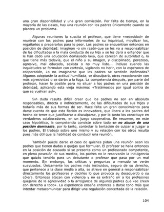 una gran disponibilidad y una gran convicción. Por falta de tiempo, en la
mayoría de las clases, hay una reunión con los padres únicamente cuando se
plantea un problema.

      Algunas reuniones la suscita el profesor, que tiene «necesidad» de
reunirse con los padres para informarles de su inquietud, movilizar los,
regañarlos o prepararlos para lo peor. Los padres se encuentran entonces en
posición de debilidad: imaginan -o sin razón-que se les va a responsabilizar
de las dificultades o la mala conducta de su hijo y se les dará a entender que
le han dado una educación demasiado laxa, que carecen de autoridad o, lo
que tiene más todavía, que el niño y su imagen, y disciplinado, perezoso,
agresivo, mal educado, sexista o no muy listo... Incluso cuando las
inquietudes se formulan con cortesía, vigilando no herir, con la esperanza de
cooperación, ¿o no imaginarse que los padres se sentirán incómodos?
Algunos adoptarán la actitud humillada, se disculpará, otras reaccionarán con
más agresividad o se darán a la fuga. La competencia después, por parte del
profesor, hacer lo posible para no situar a los padres en una posición de
debilidad, aplicando esta vieja máxima: «Tratémoslos por igual contra de
que se vuelvan así».

      Sin duda resulta difícil creer que los padres no son en absoluto
responsables, directa o indirectamente, de las dificultades de sus hijos y
todavía más de sus formas de ser. Hace falta un gran conocimiento para
darse cuenta de que esta ficción es innovadora, que libera a los padres del
hecho de tener que justificarse o disculparse, y por lo tanto los constituye en
verdaderos colaboradores, en un juego cooperativo. En resumen, en este
caso hipotético, la competencia consiste sobre todo en no abusar de una
posición dominante, por lo tanto, controlar la tentación de culpar o juzgar a
los padres. El trabajo sobre uno mismo y su relación con los otros resulta
pues más útil que la habilidad de conducir una reunión.

      También puede darse el caso de quienes pidan una reunión sean los
padres que tienen dudas o quejas que formular. El profesor se halla entonces
en la posición de acusado si se presenta como un profesorado competente,
en plena posesión de sus medios, los padres no le reservarán la indulgencia
que quizás tendría para un debutante o profesor que pasa por un mal
momento. Sin embargo, las críticas y preguntas a menudo se verán
suavizadas. Únicamente los padres más instruidos, seguro de su derecho,
que pertenece a la clase media o alta, se atreve en general a responsabilizar
directamente los profesores y decirles lo que provoca su desacuerdo o su
cólera. Entonces atacan con violencia y no es extraño oír a los profesores
quejarse de la agresividad o la arrogancia de algunos padres que «se creen
con derecho a todo». La experiencia enseña entonces a darse tono más que
intentar metacomunicar para dirigir una regulación concertada de la relación.


                                                                           104
 