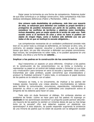 Dejar pasar la tormenta es una forma de competencia. Podemos dudar
de que ésta contribuya a un diálogo constructivo. Esta competencia más bien
destaca estrategias defensivas (Fabre y Montandon, 1989, p. 139):

     Uno número nada desdeñables de profesores, más bien una mayoría
     de ellos, se esfuerzan para delimitar con cuidado su propio territorio y
     protegerlos de posibles inclusiones por parte de los padres, más que
     considerar los conflictos de territorios y objetivos como inevitables,
     incluso deseables, para un mejor ajuste de la acción de cada uno. Todo
     sucede como si el territorio de unos y otros no fuera ni pudiera ser
     objeto de ningún litigio, como si hubiera sido definido una vez por
     todas el día en que se instituyó la escuela obligatoria...

      Las competencias necesarias de un verdadero profesional consiste más
bien en no poner toda su energía es defenderse, en rechazar al otro; sino, al
contrario, en aceptar negociar, escuchar y comprender lo que los padres
tienen que decir, sin por ello renunciar a defender sus propias convicciones.
Aquí incluso, las competencias no valen nada, si no pueden apoyarse en una
identidad, una ética y una forma de valentía...

Implicar a los padres en la construcción de los conocimientos

      Aquí trataremos un aspecto un poco diferente. «Implicar a los padres
en la construcción de los conocimientos» no se limita a invitarlos a
representar su papel en el control del trabajo escolar y fomentar en sus hijos
una «motivación» para tomarse en serio la escuela y aprender. ¡Esta orden,
transmitida por cada profesor, puede convertirse que ensordecedora y
producir la finalidad contraria! Y sobre todo, si enmascara el papel decisivo
de los padres en la relación con el saber.

      Tampoco se trata, o no únicamente, de implicar a los padres del
trabajo escolar, haciendo una «clase abierta», movilizándolos en talleres
para facilitar la comunicación, excursiones, espectáculos, indicándoles a
presentar su oficio o una pasión o pidiéndoles una cooperación activa el
dirigente de los deberes para hacer en casa.

      Todo esto sin duda favorecer el diálogo. Sin embargo plantea un
problema de fondo: ¿cómo se hace para que los padres no suponga un
obstáculo en los aprendizajes escolares? La pregunta puede parecer absurda:
¿la mayoría de los padres no sienten un inmenso deseo de que su hijo tenga
éxito en la escuela? ¿Por qué deberían suponer un obstáculo sus
aprendizajes? A esta objeción, se puede responder sugiriendo la existencia
de una minoría de padres que no están de acuerdo con la obligación escolar


                                                                          105
 
