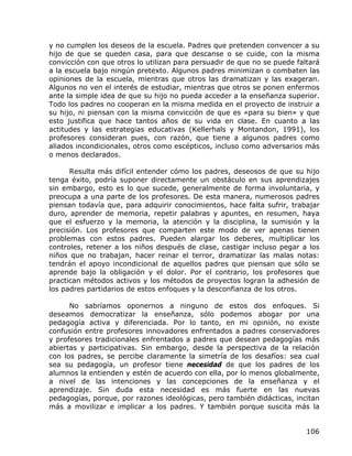 y no cumplen los deseos de la escuela. Padres que pretenden convencer a su
hijo de que se queden casa, para que descanse o se cuide, con la misma
convicción con que otros lo utilizan para persuadir de que no se puede faltará
a la escuela bajo ningún pretexto. Algunos padres minimizan o combaten las
opiniones de la escuela, mientras que otros las dramatizan y las exageran.
Algunos no ven el interés de estudiar, mientras que otros se ponen enfermos
ante la simple idea de que su hijo no pueda acceder a la enseñanza superior.
Todo los padres no cooperan en la misma medida en el proyecto de instruir a
su hijo, ni piensan con la misma convicción de que es «para su bien» y que
esto justifica que hace tantos años de su vida en clase. En cuanto a las
actitudes y las estrategias educativas (Kellerhals y Montandon, 1991), los
profesores consideran pues, con razón, que tiene a algunos padres como
aliados incondicionales, otros como escépticos, incluso como adversarios más
o menos declarados.

      Resulta más difícil entender cómo los padres, deseosos de que su hijo
tenga éxito, podría suponer directamente un obstáculo en sus aprendizajes
sin embargo, esto es lo que sucede, generalmente de forma involuntaria, y
preocupa a una parte de los profesores. De esta manera, numerosos padres
piensan todavía que, para adquirir conocimientos, hace falta sufrir, trabajar
duro, aprender de memoria, repetir palabras y apuntes, en resumen, haya
que el esfuerzo y la memoria, la atención y la disciplina, la sumisión y la
precisión. Los profesores que comparten este modo de ver apenas tienen
problemas con estos padres. Pueden alargar los deberes, multiplicar los
controles, retener a los niños después de clase, castigar incluso pegar a los
niños que no trabajan, hacer reinar el terror, dramatizar las malas notas:
tendrán el apoyo incondicional de aquellos padres que piensan que sólo se
aprende bajo la obligación y el dolor. Por el contrario, los profesores que
practican métodos activos y los métodos de proyectos logran la adhesión de
los padres partidarios de estos enfoques y la desconfianza de los otros.

      No sabríamos oponernos a ninguno de estos dos enfoques. Si
deseamos democratizar la enseñanza, sólo podemos abogar por una
pedagogía activa y diferenciada. Por lo tanto, en mi opinión, no existe
confusión entre profesores innovadores enfrentados a padres conservadores
y profesores tradicionales enfrentados a padres que desean pedagogías más
abiertas y participativas. Sin embargo, desde la perspectiva de la relación
con los padres, se percibe claramente la simetría de los desafíos: sea cual
sea su pedagogía, un profesor tiene necesidad de que los padres de los
alumnos la entienden y estén de acuerdo con ella, por lo menos globalmente,
a nivel de las intenciones y las concepciones de la enseñanza y el
aprendizaje. Sin duda esta necesidad es más fuerte en las nuevas
pedagogías, porque, por razones ideológicas, pero también didácticas, incitan
más a movilizar e implicar a los padres. Y también porque suscita más la


                                                                          106
 