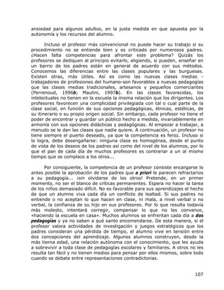 ansiedad para algunos adultos, en la justa medida en que apuesta por la
autonomía y los recursos del alumno.

       Incluso el profesor más convencional no puede hacer su trabajo si su
procedimiento no se entiende bien y es criticado por numerosos padres.
¿Hacen falta competencias para afrontar este problema? Quizás los
profesores se dediquen al principio evitarlo, eligiendo, si pueden, enseñar en
un barrio de los padres están en general de acuerdo con sus métodos.
Conocemos las diferencias entre las clases populares y las burguesas.
Existen otras, más útiles. Así es como las nuevas clases medias -
trabajadores de profesiones del humano-son favorables a nuevas pedagogías
que las clases medias tradicionales, artesanos y pequeños comerciantes
(Perrenoud, 1996b; Maulini, 1997b). En las clases favorecidas, los
intelectuales no tienen en la escuela la misma relación que los dirigentes. Los
profesores favorecen una complicidad privilegiada con tal o cual parte de la
clase social, en función de sus opciones pedagógicas, étnicas, estéticas, de
su itinerario o su propio origen social. Sin embargo, cada profesor no tiene el
poder de encontrar y guardar un público hecho a medida, invariablemente en
armonía con sus opciones didácticas y pedagógicas. Al empezar a trabajar, a
menudo se le dan las clases que nadie quiere. A continuación, un profesor no
tiene siempre el puerto deseado, ya que la competencia es feroz. Incluso si
lo logra, debe desengañarse: ninguna clase es homogénea, desde el punto
de vista de los deseos de los padres así como del nivel de los alumnos, por lo
que el pan de cada día de muchos profesores es contrariar a un al mismo
tiempo que se complace a los otros...

      Por consiguiente, la competencia de un profesor consiste encargarse lo
antes posible la aprobación de los padres que a priori le parecen refractarios
a su pedagogía... ¡sin olvidarse de los otros! Pretende, en un primer
momento, no ser el blanco de críticas permanentes. Espera no hacer la tarea
de los niños demasiado difícil. No es favorable para sus aprendizajes el hecho
de que un alumno viva cada día un conflicto de lealtad. Si sus padres no
entiende o no aceptan lo que hacen en clase, ni mala, a nivel verbal o no
verbal, la confianza de su hijo en sus profesores. Por lo que resulta todavía
más molesto, intentará corregir, compensar lo que no les convence,
«haciendo la escuela en casa». Muchos alumnos se enfrentan cada día a dos
pedagogías y ya no saben a qué santo encomendarse. De esta manera, si el
profesor valora actividades de investigación y juegos estratégicos que los
padres consideran una pérdida de tiempo, el alumno vive en tensión entre
dos concepciones del aprendizaje. Algunos alumnos construyen, desde la
más tierna edad, una relación autónoma con el conocimiento, que les ayuda
a sobrevivir a toda clase de pedagogías escolares y familiares. A otros no les
resulta tan fácil y no tienen medios para pensar por ellos mismos, sobre todo
cuando se debate entre representaciones contradictorias.


                                                                           107
 