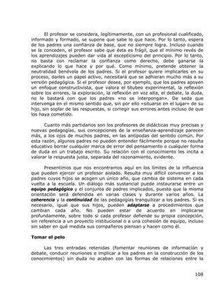 El profesor se considera, legítimamente, con un profesional cualificado,
informado y formado, se supone que sabe lo que hace. Por lo tanto, espera
de los padres una confianza de base, que no siempre logra. Incluso cuando
se la conceden, el profesor sabe que ésta es frágil, que el mínimo revés de
los aprendizajes pueden dar vida al escepticismo del principio. Por lo tanto,
no basta con reclamar la confianza como derecho, debe ganarse la
explicando lo que hace y por qué. Como mínimo, pretende obtener la
neutralidad benévola de los padres. Si el profesor quiere implicarles en su
proceso, darles un papel activo, necesitará que se adhieran mucho más a su
versión pedagógica. Si el profesor desea, por ejemplo, que los padres apoyen
un enfoque constructivista, que valora el titubeo experimental, la reflexión
sobre los errores, la exploración, la reflexión en voz alta, el debate, la duda,
no le bastará con que los padres «no se interpongan». De seda que
intervenga en el mismo sentido que, sin por ello «situarse en el lugar» de su
hijo, sin soplar de las respuestas, si corregir sus errores antes incluso de que
los haya cometido.

      Cuanto más partidarios son los profesores de didácticas muy precisas y
nuevas pedagogías, sus concepciones de la enseñanza-aprendizaje parecen
más, a los ojos de muchos padres, en las antípodas del sentido común. Por
esta razón, algunos padres no pueden entender fácilmente porque no resulta
educativo borrar cualquier marca de error del pensamiento o cualquier forma
de duda en un trabajo escrito. Su relación con el conocimiento les incita a
valorar la respuesta justa, separada del razonamiento, evidente.

      Presentimos que nos encontramos aquí en los límites de la influencia
que pueden ejercer un profesor aislado. Resulta muy difícil convencer a los
padres cuyos hijos se acogen un único año, que cambia de sistema en cada
vuelta a la escuela. Un diálogo más sustancial puede instaurarse entre un
equipo pedagógico y el conjunto de padres implicados, puesto que la misma
orientación será defendida en varias clases y durante varios años. La
coherencia y la continuidad de las pedagogías tranquilizar a los padres. Si es
necesario, igual que sus hijos, pueden adaptarse a procedimientos que
cambian cada año. No pueden estar de acuerdo en implicarse
profundamente, sobre todo si cada profesor defiende su propia concepción,
sin referencia a un proyecto institucional o a una cohesión de equipo, incluso
sin saber en qué medida sus compañeros piensan y hacen como él.

Tomar el pelo

     Las tres entradas retenidas (fomentar reuniones de información y
debate, conducir reuniones e implicar a los padres en la construcción de los
conocimientos) sin duda no acaban con las formas de relaciones entre la


                                                                            108
 