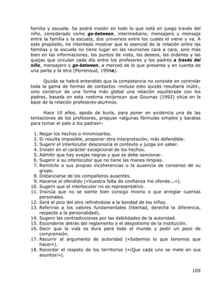 familia y escuela. Se podrá insistir en todo lo que está en juego través del
niño, considerado como go-between, intermediario, mensajero y mensaje
entre la familia y la escuela, dos universos entre los cuales el viene y va. A
este propósito, he intentado mostrar que lo esencial de la relación entre las
familias y la escuela no tiene lugar en las reuniones cara a cara, sino más
bien en las informaciones, los puntos de vista, los deseos, las órdenes y las
quejas que circulan cada día entre los profesores y los padres a través del
niño, mensajero y go-between, a merced de lo que presenta y en cuenta de
una parte y la otra (Perrenoud, 1994a).

      Quizás se habrá entendido que la competencia no consiste en controlar
toda la gama de formas de contactos -incluso esto quizás resultaría inútil-,
sino construir de una forma más global una relación equilibrada con los
padres, basada en esta «estima recíproca» que Goumaz (1992) sitúa en la
base de la relación profesores-alumnos.

      Hace 10 años, apodo de burla, para poner en evidencia una de las
tentaciones de los profesores, propuse «algunas fórmulas simples y baratas
para tomar el pelo a los padres»:

 1. Negar los hechos o minimizarlos.
 2. Si resulta imposible, proponer otra interpretación, más defendible.
 3. Sugerir el interlocutor desconocía el contexto y juzga sin saber.
 4. Insistir en el carácter excepcional de los hechos.
 5. Admitir que hay ovejas negras y que se debe sancionar.
 6. Sugerir a su interlocutor que no tiene las manos limpias.
 7. Remitirlo a sus propias incoherencias o la ausencia de consenso de su
    grupo.
 8. Distanciarse de los compañeros ausentes.
 9. Hacerse el ofendido («Vuestra falta de confianza me ofende...»).
10. Sugerir que el interlocutor no es representativo.
11. Insinúa que no se siente bien consigo mismo o que arreglar cuentas
    personales.
12. Será el pico del otro refiriéndose a la bondad de los niños.
13. Referirse a los valores fundamentales (libertad, derecha la diferencia,
    respecto a la personalidad).
14. Sugerir las contradicciones por las debilidades de la autoridad.
15. Esconderse detrás del reglamento o el despotismo de la institución.
16. Decir que la vida es dura para todo el mundo y pedir un poco de
    comprensión.
17. Recurrir al argumento de autoridad («Sabemos lo que tenemos que
    hacer»).
18. Recordar el respeto de los territorios («¡Que cada uno se mete en sus
    asuntos!»).


                                                                          109
 