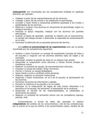 metacognición son movilizados por las competencias tratadas en capítulos
distintos, por ejemplo:

•   Trabajar a partir de las representaciones de los alumnos.
•   Trabajar a partir de los errores y los obstáculos al aprendizaje.
•   Concebir y hacer frente a situaciones problema ajustadas a los niveles y
    posibilidades de los alumnos.
•   Observar y evaluar a los alumnos en situaciones de aprendizaje, según un
    enfoque formativo.
•   Practicar el apoyo integrado, trabajar con los alumnos con grandes
    dificultades.
•   Suscitar el deseo de aprender, explicitar la relación con el conocimiento,
    el sentido del trabajo escolar y desarrollar la capacidad de autoevaluación
    en el niño.
•   Favorecer la definición de un proyecto personal del alumno.

      Una cultura en psicosociología de las organizaciones será, por su parte,
movilizada por las competencias siguientes:

•   Instituir y hacer funcionar un consejo de estudiantes (consejo de clase o
    de escuela) y negociar con los alumnos distintos tipos de reglas y de
    contratos.
•   Liberalizar, ampliar la gestión de clase en un espacio más amplio.
•   Desarrollar la cooperación entre alumnos y ciertas formas simples de
    enseñanza mutua.
•   Elaborar un proyecto de equipo, de representaciones comunes.
•   Impulsar un grupo de trabajo, dirigir reuniones.
•   Formar y renovar un equipo pedagógico.
•   Hacer frente a crisis o conflictos entre personas.
•   Elaborar, negociar un proyecto institucional
•   Organizar y hacer evolucionar, en el sí de la escuela, la participación de
    los alumnos.
•   Fomentar reuniones de información y debate.
•   Prevenir la violencia en la escuela y en la ciudad.
•   Participar en la instauración de reglas de vida común referentes a la
    disciplina en la escuela, las sanciones, la apreciación de la conducta.
•   Desarrollar el sentido de las responsabilidades, la solidaridad, el
    sentimiento de justicia.
•   Negociar un proyecto de formación común con los compañeros (equipo,
    escuela, red).

      Comprendemos a través de estos dos ejemplos la relativa
independencia del análisis de los conocimientos y del de las competencias,
por lo menos en lo que se refiere a los conocimientos cultos, nacidos de las


                                                                            11
 