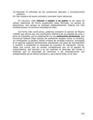 19. Recordar la dificultad de las condiciones laborales y funcionamiento
    colectivo.
20. Dar muestra de buena voluntad y prometer hacer esfuerzos.

       En resumen, sabe informar e implicar a los padres es ser capaz de
utilizar solamente de forma excepcional estas fórmulas, no porque se
desconozca, sino porque se rechazan deliberadamente, todavía con más
facilidad porque no tenemos necesidad de ellas.

      De forma más constructiva, podemos compartir la opinión de Maulini
(1997c) que afirma que una clarificación definitiva de los papeles de unos y
otros es imposible, que la colaboración es una construcción permanente, que
funcionará todavía mejor porque los profesores aceptan tomar la iniciativa,
sin monopolizar la palabra, dando muestra de seriedad colectiva, encargado
la en algunos espacios permanentes, admitiendo una dosis de incertidumbre
y conflicto y aceptando la necesidad de procesos de regulación. Vemos,
mejor que nunca, que no existen competencias que no se apoyen en
conocimientos, que permite a la vez controlar el desorden del mundo y
entender que la diversidad de opiniones y las contradicciones son
indispensables de los oficios humanos y, para decirlo todo, en la vida.




                                                                        110
 