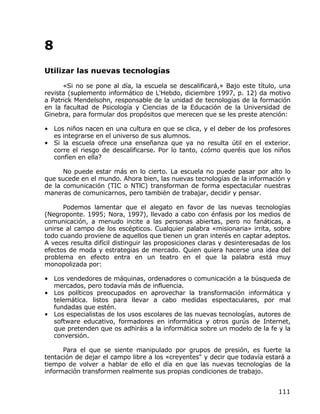 8
Utilizar las nuevas tecnologías

      «Si no se pone al día, la escuela se descalificará,» Bajo este título, una
revista (suplemento informático de L'Hebdo, diciembre 1997, p. 12) da motivo
a Patrick Mendelsohn, responsable de la unidad de tecnologías de la formación
en la facultad de Psicología y Ciencias de la Educación de la Universidad de
Ginebra, para formular dos propósitos que merecen que se les preste atención:

• Los niños nacen en una cultura en que se clica, y el deber de los profesores
  es integrarse en el universo de sus alumnos.
• Si la escuela ofrece una enseñanza que ya no resulta útil en el exterior.
  corre el riesgo de descalificarse. Por lo tanto, ¿cómo queréis que los niños
  confíen en ella?

      No puede estar más en lo cierto. La escuela no puede pasar por alto lo
que sucede en el mundo. Ahora bien, las nuevas tecnologías de la información y
de la comunicación (TIC o NTlC) transforman de forma espectacular nuestras
maneras de comunicarnos, pero también de trabajar, decidir y pensar.

      Podemos lamentar que el alegato en favor de las nuevas tecnologías
(Negroponte. 1995; Nora, 1997), llevado a cabo con énfasis por los medios de
comunicación, a menudo incite a las personas abiertas, pero no fanáticas, a
unirse al campo de los escépticos. Cualquier palabra «misionaria» irrita, sobre
todo cuando proviene de aquellos que tienen un gran interés en captar adeptos.
A veces resulta difícil distinguir las proposiciones claras y desinteresadas de los
efectos de moda y estrategias de mercado. Quien quiera hacerse una idea del
problema en efecto entra en un teatro en el que la palabra está muy
monopolizada por:

• Los vendedores de máquinas, ordenadores o comunicación a la búsqueda de
  mercados, pero todavía más de influencia.
• Los políticos preocupados en aprovechar la transformación informática y
  telemática. listos para llevar a cabo medidas espectaculares, por mal
  fundadas que estén.
• Los especialistas de los usos escolares de las nuevas tecnologías, autores de
  software educativo, formadores en informática y otros gurús de Internet,
  que pretenden que os adhiráis a la informática sobre un modelo de la fe y la
  conversión.

      Para el que se siente manipulado por grupos de presión, es fuerte la
tentación de dejar el campo libre a los «creyentes" y decir que todavía estará a
tiempo de volver a hablar de ello el día en que las nuevas tecnologías de la
información transformen realmente sus propias condiciones de trabajo.


                                                                              111
 
